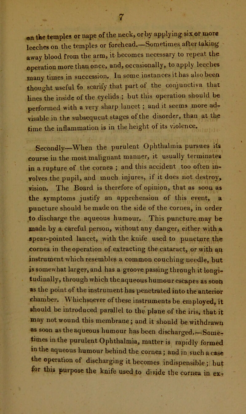 I on the temples or nape of the neck, or by applying six or more leeches on the temples or forehead.—Sometimes after taking away blood from the arm, it becomes necessary to repeat the operation more than once, and, occasionally, to apply leeches many times in succession. In some instances it has also been thought useful £o scarify that part of the conjunctiva that lines the inside of the eyelids ; but this operation should be performed with a very sharp lancet ; and it seems more ad- visable in the subsequent stages of the disorder, than at the time the inflammation is in the height of its violence. Secondly—When the purulent Ophthalmia pursues its course in the most malignant manner, it usually tei minates in a rupture of the cornea ; and this accident too often in- volves the pupil, and much injures, if it does not destroy, vision. The Board is therefore of opinion, that as soon as the symptoms justify an apprehension of this event, a puncture should be made on the side of the cornea, in order to discharge the aqueous humour. This puncture may be made by a careful person, without any danger, either with a spear-pointed lancet, with the knife used to puncture the cornea in the operation of extracting the cataract, or with an instrument which resembles a common couching needle, but is somewhat larger, and has a groove passing through it longi- tudinally, through which the aqueous humour escapes as soon as the point of the instrument has penetrated into the anterior chamber. Whichsoever of these instruments be employed, it should be introduced parallel to the plane of the iris, that it may not wound this membrane; and it should be withdrawn as soon as the aqueous humour has been discharged.—Some- times in the purulent Ophthalmia, matter is rapidly formed in the aqueous humour behind the cornea; and in such a case the operation of discharging it becomes indispensible; but for this purpose the knife used to divide the cornea in ex-7