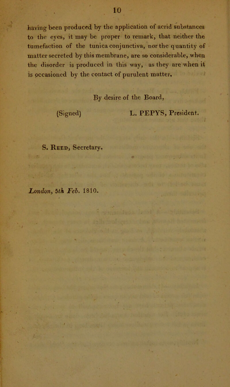 having been produced by the application of acrid substances to the eyes, it may be proper to remark, that neither the tumefaction of the tunica conjunctiva, nor the quantity of matter secreted by this membrane, are so considerable, when the disorder is produced in this way, as they are when it is occasioned by the contact of purulent matter. By desire of the Board, (Signed) L. PEPYS, President. S. Reed, Secretary. London, 5th Feb. 1810. / I L