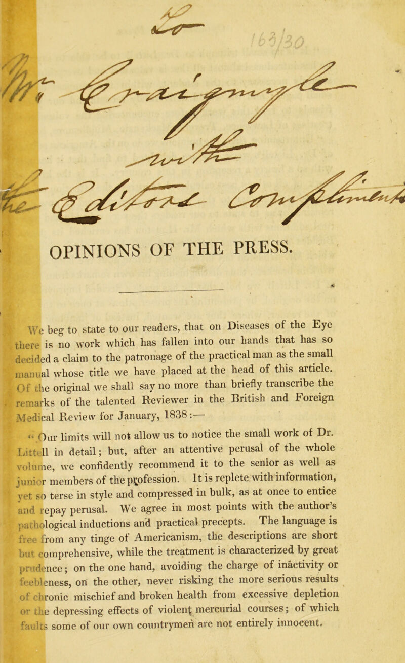 OPINIONS OF THE PRESS. We beg to state to our readers, that on Diseases of the Eye tliere is no work which has fallen into our hands that has so decided a claim to the patronage of the practical man as the small manual whose title we have placed at the head of this article. Of the original we shall say no more than briefly transcribe the remarks of the talented Reviewer in the British and Foreign Medical Review for January, 1838:— <• Our limits will not allow us to notice the small work of Dr. Litttll in detail; but, after an attentive perusal of the whole volume, we confidently recommend it to the senior as well as junior members of the profession. It is replete with information, vet so terse in style and compressed in bulk, as at once to entice and repay perusal. We agree in most points with the authors pa.;hological inductions and practical precepts. The language is free from any tinge of Americanism, the descriptions are short but comprehensive, while the treatment is characterized by great ]»nTdence; on the one hand, avoiding the charge of inactivity or feebleness, on the other, never risking the more serious results ^ of chronic mischief and broken health from excessive depletion or ciie depressing effects of violent mercurial courses; of which faulcs some of our own countrymen are not entirely innocent.