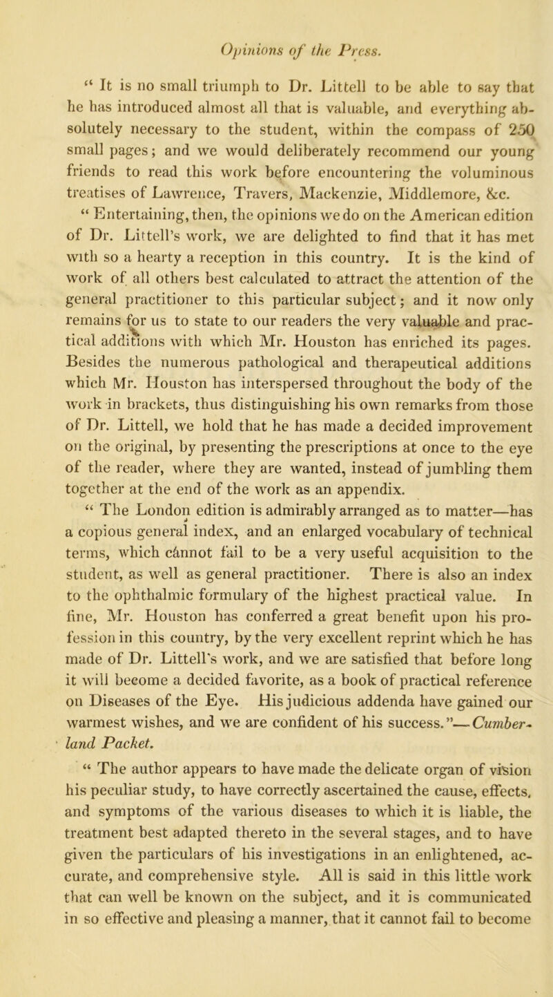 “ It is no small triumph to Dr. Littell to be able to say that he has introduced almost all that is valuable, and everything ab- solutely necessary to the student, within the compass of 250 small pages; and we would deliberately recommend our young friends to read this work before encountering the voluminous treatises of Lawrence, Travers, Mackenzie, Middlemore, &c. “ Entertaining, then, the opinions we do on the American edition of Dr. Littell’s work, we are delighted to find that it has met with so a hearty a reception in this country. It is the kind of work of all others best calculated to attract the attention of the general practitioner to this particular subject; and it now only remains for us to state to our readers the very valu^le and prac- tical additions with which Mr. Houston has enriched its pages. Besides the numerous pathological and therapeutical additions which Mr. Houston has interspersed throughout the body of the work in brackets, thus distinguishing his own remarks from those of Dr. Littell, we hold that he has made a decided improvement on the original, by presenting the prescriptions at once to the eye of the reader, where they are wanted, instead of jumbling them together at the end of the work as an appendix. “ The London edition is admirably arranged as to matter—^has a copious general index, and an enlarged vocabulary of technical terms, which c&nnot fail to be a very useful acquisition to the student, as well as general practitioner. There is also an index to the ophthalmic formulary of the highest practical value. In fine, Mr. Houston has conferred a great benefit upon his pro- fession in this country, by the very excellent reprint which he has made of Dr. Littell's work, and we are satisfied that before long it will become a decided favorite, as a book of practical reference on Diseases of the Eye. His judicious addenda have gained our warmest wishes, and we are confident of his success. ”— Cumber^ land Packet. “ The author appears to have made the delicate organ of vision his peculiar study, to have correctly ascertained the cause, eflfects, and symptoms of the various diseases to which it is liable, the treatment best adapted thereto in the several stages, and to have given the particulars of his investigations in an enlightened, ac- curate, and comprehensive style. All is said in this little work that can well be known on the subject, and it is communicated in so effective and pleasing a manner, that it cannot fail to become