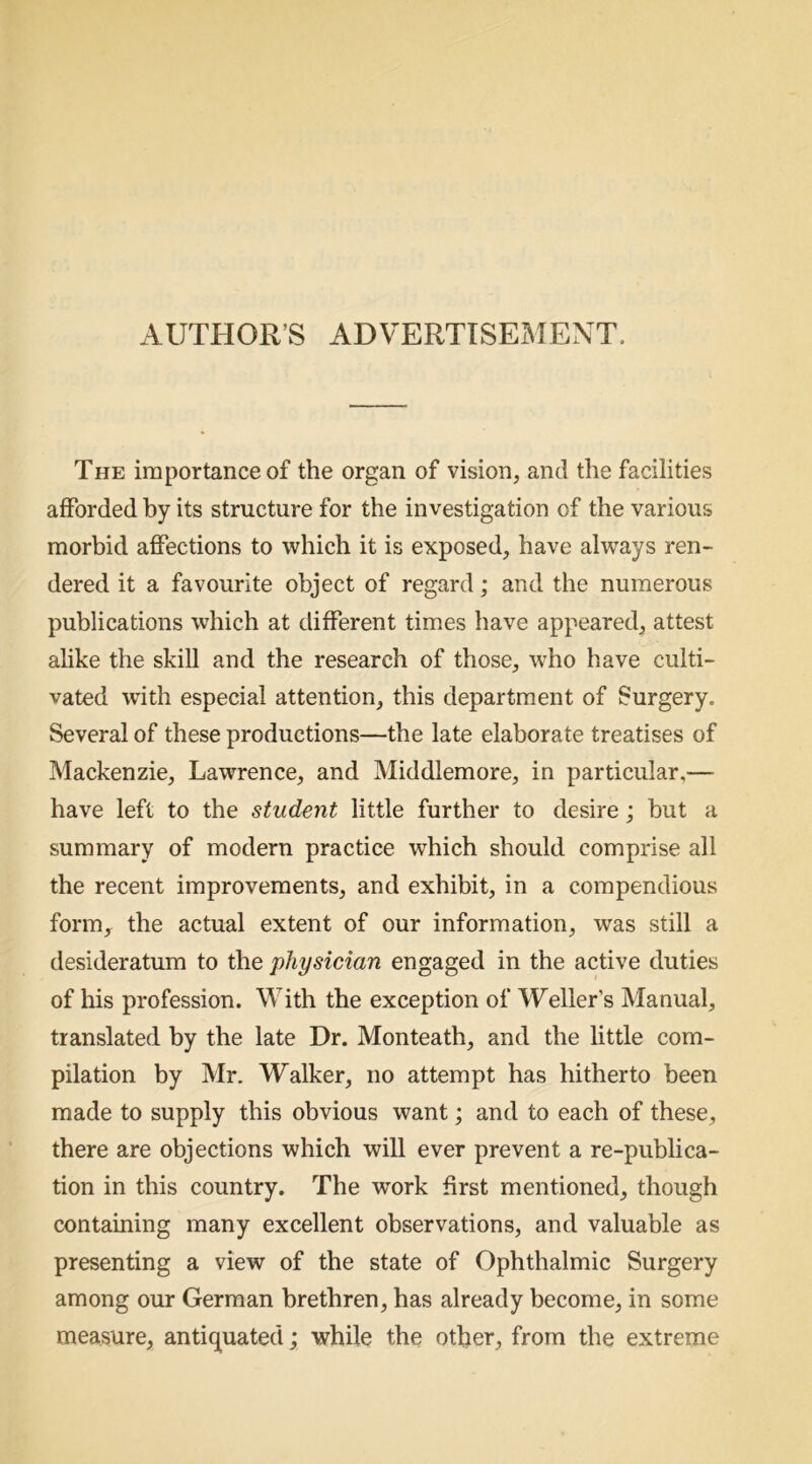 AUTHOR’S ADVERTISEMENT. The importance of the organ of vision, and the facilities afforded by its structure for the investigation of the various morbid affections to which it is exposed, have always ren- dered it a favourite object of regard; and the numerous publications which at different times have appeared, attest alike the skill and the research of those, who have culti- vated with especial attention, this department of Surgery. Several of these productions—the late elaborate treatises of Mackenzie, Lawrence, and Middlemore, in particular,— have left to the student little further to desire; but a summary of modern practice which should comprise all the recent improvements, and exhibit, in a compendious form, the actual extent of our information, was still a desideratum to the physician engaged in the active duties of his profession. With the exception of Weller’s Manual, translated by the late Dr. Monteath, and the little com- pilation by Mr. Walker, no attempt has hitherto been made to supply this obvious want; and to each of these, there are objections which will ever prevent a re-publica- tion in this country. The work first mentioned, though containing many excellent observations, and valuable as presenting a view of the state of Ophthalmic Surgery among our German brethren, has already become, in some measure, antiquated; while the other, from the extreme