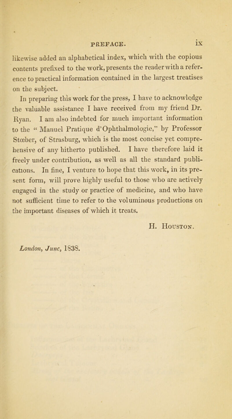 likewise added an alphabetical index, which with the copious contents prefixed to the work, presents the readerwith a refer- ence to practical information contained in the largest treatises on the subject. In preparing this work for the press, I have to acknowledge the valuable assistance I have received from my friend Dr. Ryan. I am also indebted for much important information to the “Manuel Pratique d’Ophthalmologie,” by Professor Stceber, of Strasburg, which is the most concise yet compre- hensive of any hitherto published. I have therefore laid it freely under contribution, as well as all the standard publi- cations. In fine, I venture to hope that this work, in its pre- sent form, will prove highly useful to those who are actively engaged in the study or practice of medicine, and who have not siifiicient time to refer to the voluminous productions on the important diseases of which it treats. H. Houston.