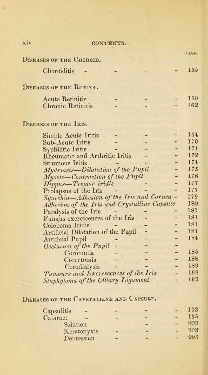 Diseases of the Choroid. Choroiditis F-AGK. 155 Diseases of the Retina. Acute Retinitis Chronic Retinitis 160 162 Diseases of the Ibis. Simple Acute Iritis - - - Sub-Acute Iritis - - - Syphilitic Iritis _ - - Rheumatic and Arthritic Iritis Strumous Iritis - - - Mydi'iasis—Dilatation of the Pupil Myosis—Contraction of the Pupil Hippus—Tremor iridis Prolapsus of the Iris - - - Synechia—Adhesion of the Iris and Cornea - Adhesion of the Iris and Crystalline Capsule Paralysis of the Iris - - Fungus excrescences of the Iris Coloboma Iridis - - Artificial Dilatation of the Pupil - Artificial Pupil - - - Occlusion of the Pupil - - - Corotomia - ; Corectomia _ - - Corodialysis - - - Tumours and Daccrescences of the Iris Staphyloma of the Ciliary Ligament 164 170 171 172 174 175 176 177 177 179 180 181 181 181 181 184 185 188 189 192 192 Diseases of the Crystalline and Capsule. Capsulitis - - - Cataract - - - Solution Keratonyxis Depression 193 195 202 203 205