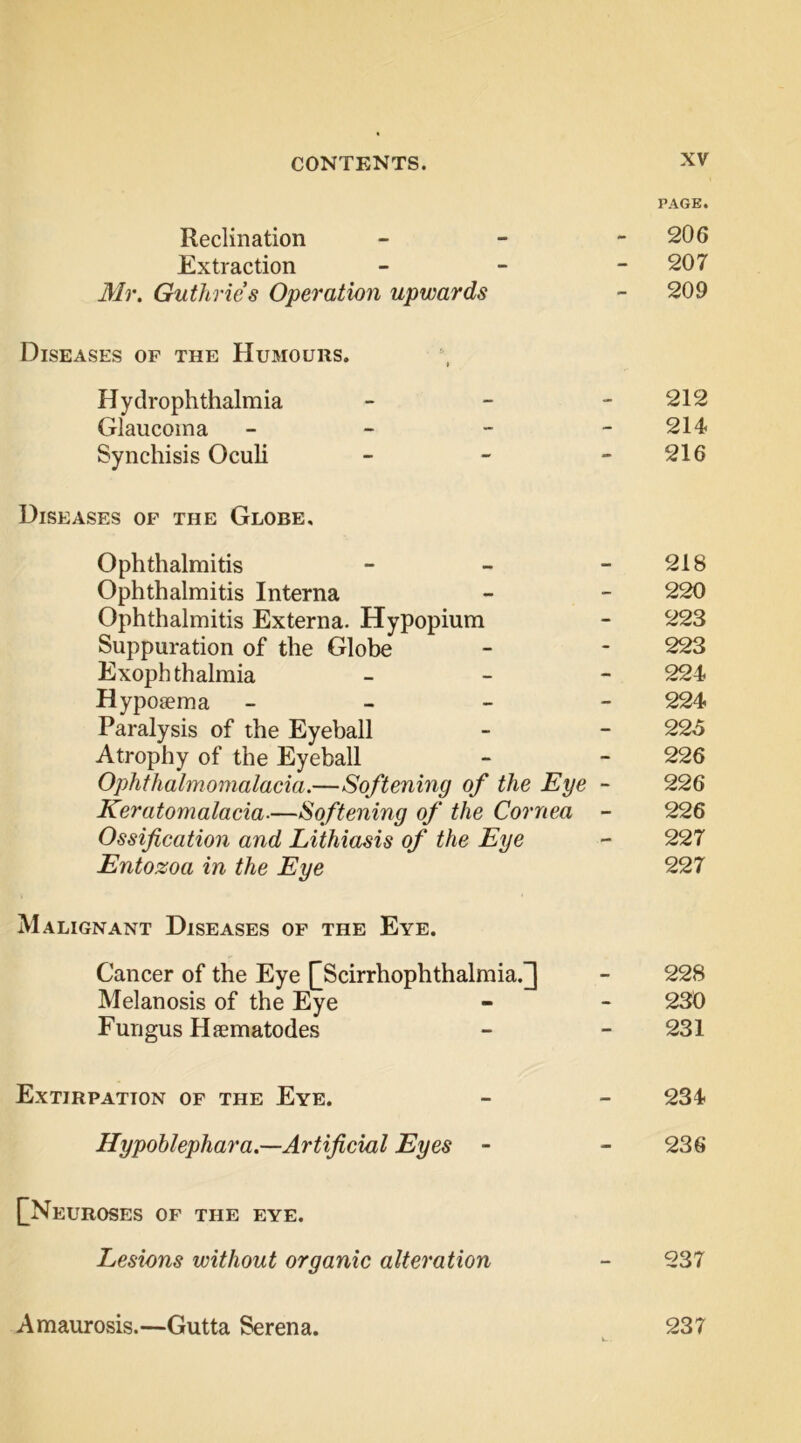 PAGE. Reclination - - - 206 Extraction - - - 207 Mr. Guthries Operation upwards - 209 Diseases of the Humours. Hydrophthalmia - - - 212 Glaucoma - - - - 214 Synchisis Oculi - - - 216 Diseases of the Globe, Ophthalmitis - - - 218 Ophthalmitis Interna - - 220 Ophthalmitis Externa. Hypopium - 223 Suppuration of the Globe - - 223 Exophthalmia - - - 224 Hyposema - _ - - 224 Paralysis of the Eyeball - - 225 Atrophy of the Eyeball - - 226 Ophthalmomalacia.—Softening of the Eye - 226 Keratomalacia-—Softening of the Cornea - 226 Ossification and Lithiasis of the Eye - 227 Entozoa in the Eye 227 Malignant Diseases of the Eye. Cancer of the Eye [[Scirrhophthalmia.] - 228 Melanosis of the Eye - - 230 Fungus Hfematodes - - 231 Extirpation of the Eye. - - 234 Hypohlephara.—Artificial Eyes - - 236 [[Neuroses of the eye. Lesions without organic alteration - 237 Amaurosis.—Gutta Serena. 237