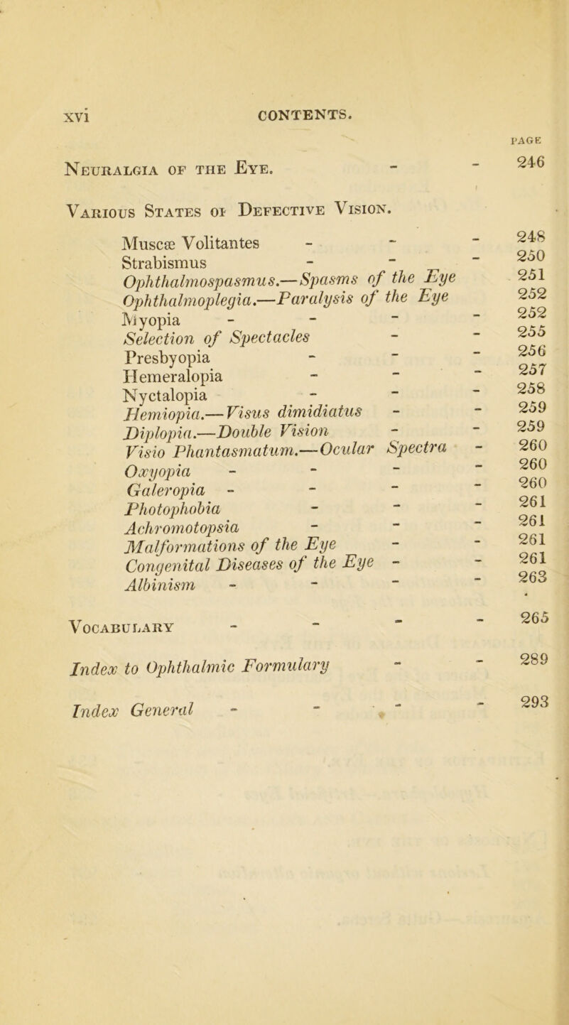 Neuralgia of the Eye. PAGE 246 Various States oi Defective Vision. Muscse Volitantes Strabismus - ~ r Ophthalmospasmus.—Spasms of the Eye Ophthalmoplegia.—Paralysis oj the Eye JViyopia - - “ Selection of Spectacles Presbyopia Hemeralopia Nyctalopia - Hemiopia.— Visus dimidiatus Diplopia.—Double Vision Visio Phantasmatum.—Ocular Spectra Oxyopia - ~ “ Galeropia - - “ Photophobia Achromotopsia Malforinations of the Eye Congenital Diseases of the Eye - Albinism - ~ ~ Vocabulary - “  Index to Ophthalmic Formulary Index General 24S 250 251 252 252 255 256 257 258 259 259 260 260 260 261 261 261 261 263 265 289 293