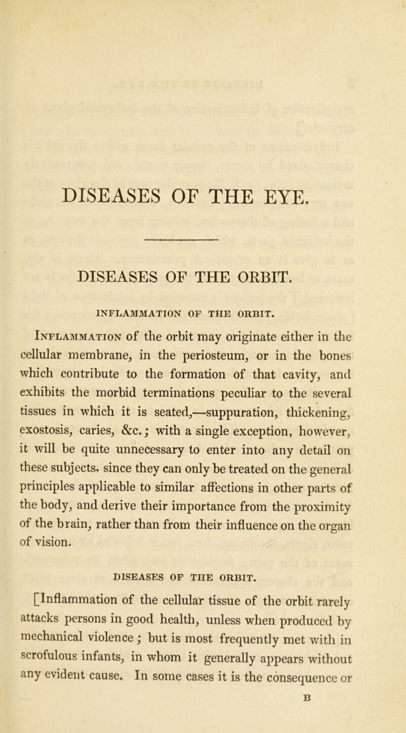 DISEASES OF THE EYE. DISEASES OP THE ORBIT. INFLAMMATION OP THE ORBIT. Inflammation of the orbit may originate either in the cellular membrane, in the periosteum, or in the bones which contribute to the formation of that cavity, and exhibits the morbid terminations peculiar to the several tissues in which it is seated,—suppuration, thickening, exostosis, caries, &c.; with a single exception, however, it will be quite unnecessary to enter into any detail on these subjects, since they can only be treated on the general principles applicable to similar affections in other parts of the body, and derive their importance from the proximity of the brain, rather than from their influence on the organ of vision. diseases op the orbit. [Inflammation of the cellular tissue of the orbit rarely attacks persons in good health, unless when produced by mechanical violence; but is most frequently met with in scrofulous infants, in whom it generally appears without any evident cause. In some cases it is the consequence or B