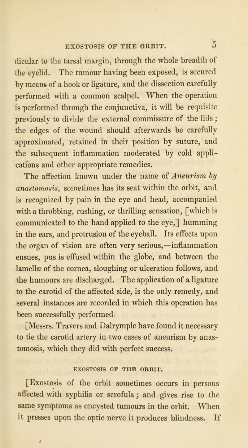 clicular to the tarsal margin, through the whole breadth of the eyehd. The tumour having been exposed, is secured by mean« of a hook or ligature, and the dissection carefully performed with a common scalpel. When the operation is performed through the conjunctiva, it will be requisite previously to divide the external commissure of the lids; the edges of the wound should afterwards be carefully approximated, retained in their position by suture, and the subsequent inflammation moderated by cold appli- catfons and other appropriate remedies. The affection known under the name of Aneurism by anastomosis, sometimes has its seat within the orbit, and is recognized by pain in the eye and head, accompanied with a throbbing, rushing, or thrilling sensation, [which is communicated to the hand apphed to the eye,] humming in the ears, and protrusion of the eyeball. Its effects upon the organ of vision are often very serious,—inflammation ensues, pus is effused within the globe, and between the lamellae of the cornea, sloughing or ulceration follows, and the humours are discharged. The apphcation of a ligature to the carotid of the affected side, is the only remedy, and several instances are recorded in which this operation has been successfully performed. [Messrs. Travers and Dalrymple have found it necessary to tie the carotid artery in two cases of aneurism by anas- tomosis, which they did with perfect success. EXOSTOSIS OF THE ORBIT. [Exostosis of the orbit sometimes occurs in persons aflPected with syphilis or scrofula; and gives rise to the same symptoms as encysted tumours in the orbit. When it presses upon the optic nerve it produces blindness. If