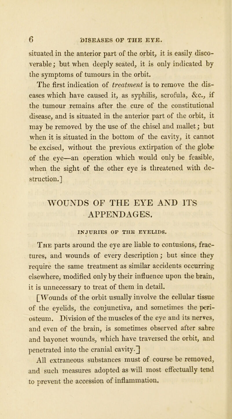 situated in the anterior part of the orbits it is easily disco- verable ; but when deeply seated, it is only indicated by the symptoms of tumours in the orbit. The first indication of treatment is to remove the dis- eases which have caused it, as syphilis, scrofula, &c., if the tumour remains after the cure of the constitutional disease, and is situated in the anterior part of the orbit, it may be removed by the use of the chisel and mallet; but w^hen it is situated in the bottom of the cavity, it cannot be excised, without the previous extirpation of the globe of the eye—an operation which would only be feasible, when the sight of the other eye is threatened with de- struction.] WOUNDS OF THE EYE AND ITS APPENDAGES. INJURIES OP THE EYELIDS. The parts around the eye are liable to contusions, frac- tures, and wounds of every description; but since they require the same treatment as similar accidents occurring elsewhere, modified only by their influence upon the brain, it is unnecessary to treat of them in detail. [Wounds of the orbit usually involve the cellular tissue of the eyelids, the conjunctiva, and sometimes the peri- osteum. Division of the muscles of the eye and its nerves, and even of the brain, is sometimes observed after sabre and bayonet wounds, which have traversed the orbit, and penetrated into the cranial cavity.] All extraneous substances must of course be removed, and such measures adopted as will most effectually tend to prevent the accession of inflammation.