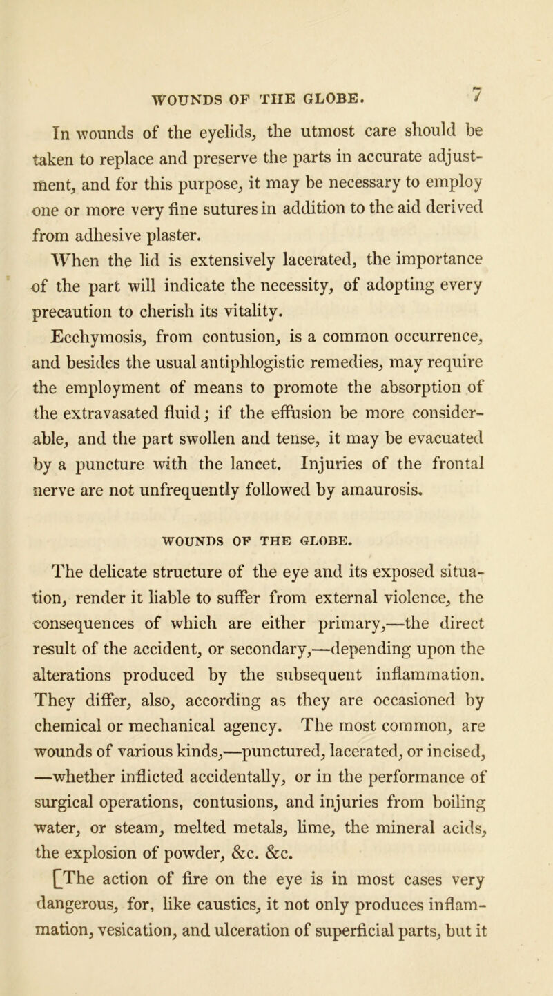 WOUNDS OF THE GLOBE. / In wounds of the eyelids, the utmost care should be taken to replace and preserve the parts in accurate adjust- ment, and for this purpose, it may be necessary to employ one or more very fine sutures in addition to the aid derived from adhesive plaster. When the lid is extensively lacerated, the importance of the part will indicate the necessity, of adopting every precaution to cherish its vitality. Ecchymosis, from contusion, is a common occurrence, and besides the usual antiphlogistic remedies, may require the employment of means to promote the absorption of the extravasated fluid; if the effusion be more consider- able, and the part swollen and tense, it may be evacuated by a puncture with the lancet. Injuries of the frontal nerve are not unfrequently followed by amaurosis. WOUNDS OF THE GLOBE. The delicate structure of the eye and its exposed situa- tion, render it liable to suffer from external violence, the consequences of which are either primary,—the direct result of the accident, or secondary,—depending upon the alterations produced by the subsequent inflammation. They differ, also, according as they are occasioned by chemical or mechanical agency. The most common, are wounds of various kinds,—punctured, lacerated, or incised, —whether inflicted accidentally, or in the performance of surgical operations, contusions, and injuries from boiling water, or steam, melted metals, lime, the mineral acids, the explosion of powder, &c. &c. QThe action of Are on the eye is in most cases very dangerous, for, like caustics, it not only produces inflam- mation, vesication, and ulceration of superficial parts, but it
