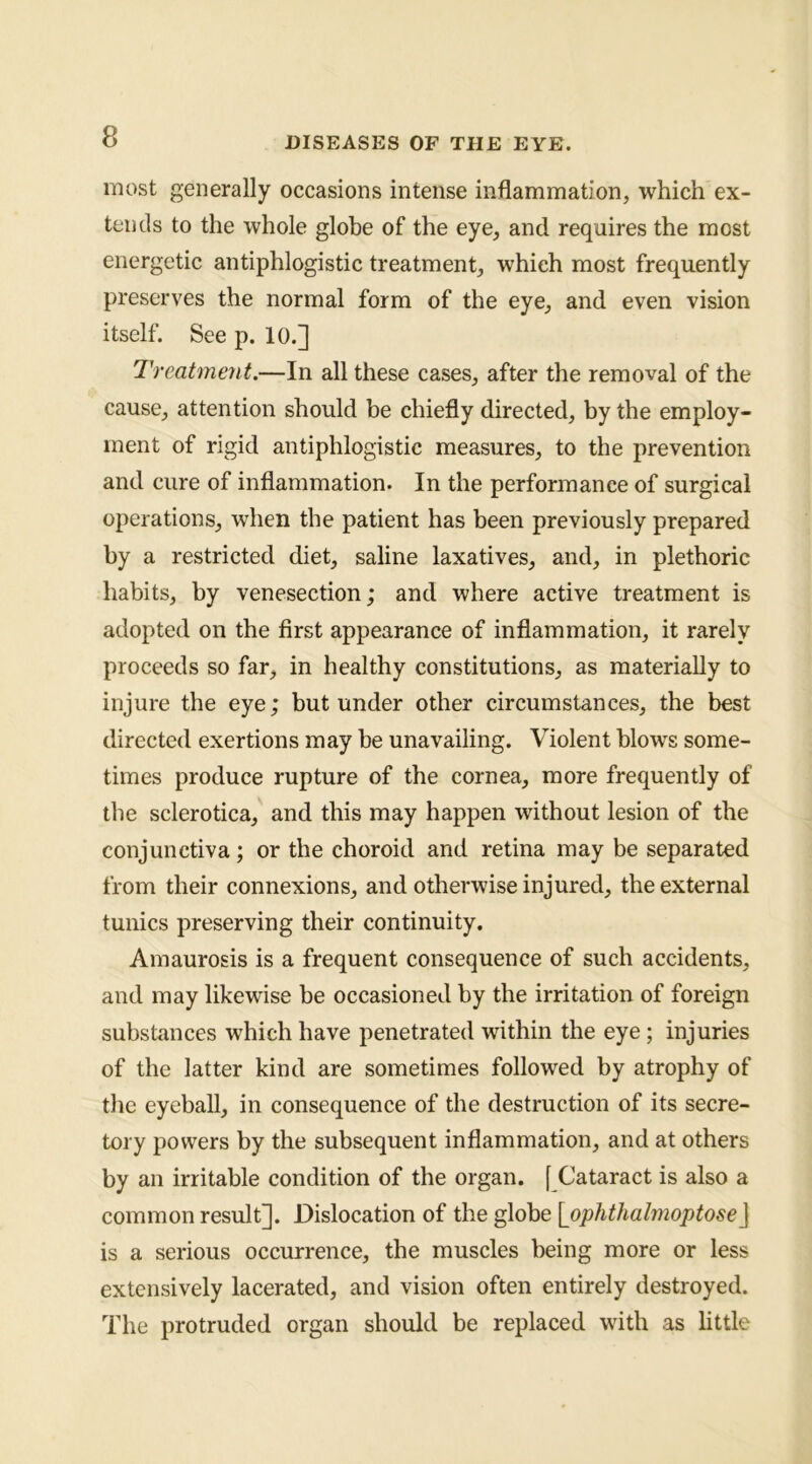 most generally occasions intense injflammation, which ex- tends to the whole globe of the eye, and requires the most energetic antiphlogistic treatment^ which most frequently preserves the normal form of the eye^ and even vision itself. See p. 10.] Treatment.—In all these cases^ after the removal of the cause^ attention should be chiefly directed, by the employ- ment of rigid antiphlogistic measures, to the prevention and cure of inflammation. In the performance of surgical operations, when the patient has been previously prepared by a restricted diet, saline laxatives, and, in plethoric habits, by venesection; and where active treatment is adopted on the first appearance of inflammation, it rarely proceeds so far, in healthy constitutions, as materially to injure the eye; but under other circumstances, the best directed exertions may be unavailing. Violent blows some- times produce rupture of the cornea, more frequently of the sclerotica, and this may happen without lesion of the conjunctiva; or the choroid and retina may be separated from their connexions, and otherwise injured, the external tunics preserving their continuity. Amaurosis is a frequent consequence of such accidents, and may likewise be occasioned by the irritation of foreign substances which have penetrated within the eye; injuries of the latter kind are sometimes followed by atrophy of the eyeball, in consequence of the destruction of its secre- tory powers by the subsequent inflammation, and at others by an irritable condition of the organ. [ Cataract is also a common result]. Dislocation of the globe [ophthalmoptose] is a serious occurrence, the muscles being more or less extensively lacerated, and vision often entirely destroyed. The protruded organ should be replaced with as little