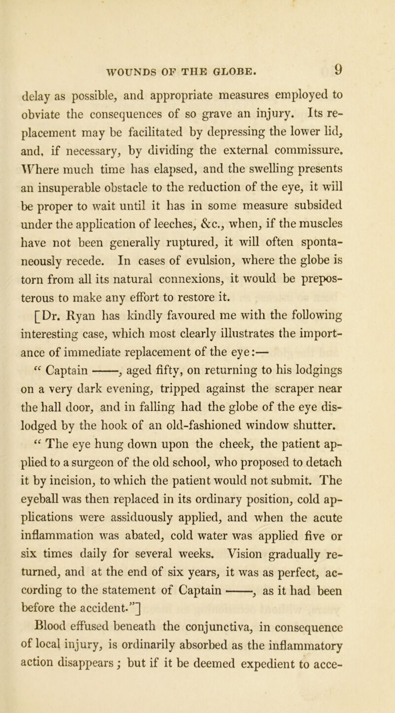 delay as possible, and appropriate measures employed to obviate the consequences of so grave an injury. Its re- placement may be facilitated by depressing the lower lid, and, if necessary, by dividing the external commissure. IFhere much time has elapsed, and the swelling presents an insuperable obstacle to the reduction of the eye, it will be proper to wait until it has in some measure subsided under the application of leeches, &c., when, if the muscles have not been generally ruptured, it will often sponta- neously recede. In cases of evulsion, where the globe is torn from all its natural connexions, it would be prepos- terous to make any effort to restore it. [Dr. Ryan has kindly favoured me with the following interesting case, which most clearly illustrates the import- ance of immediate replacement of the eye:— “ Captain , aged fifty, on returning to his lodgings on a very dark evening, tripped against the scraper near the hall door, and in falling had the globe of the eye dis- lodged by the hook of an old-fashioned window shutter. “ The eye hung down upon the cheek, the patient ap- plied to a surgeon of the old school, who proposed to detach it by incision, to which the patient would not submit. The eyeball was then replaced in its ordinary position, cold ap- plications were assiduously applied, and when the acute inflammation was abated, cold water was applied five or six times daily for several weeks. Vision gradually re- turned, and at the end of six years, it was as perfect, ac- cording to the statement of Captain as it had been before the accident-”] Blood effused beneath the conjunctiva, in consequence of local injury, is ordinarily absorbed as the inflammatory action disappears; but if it be deemed expedient to acce-