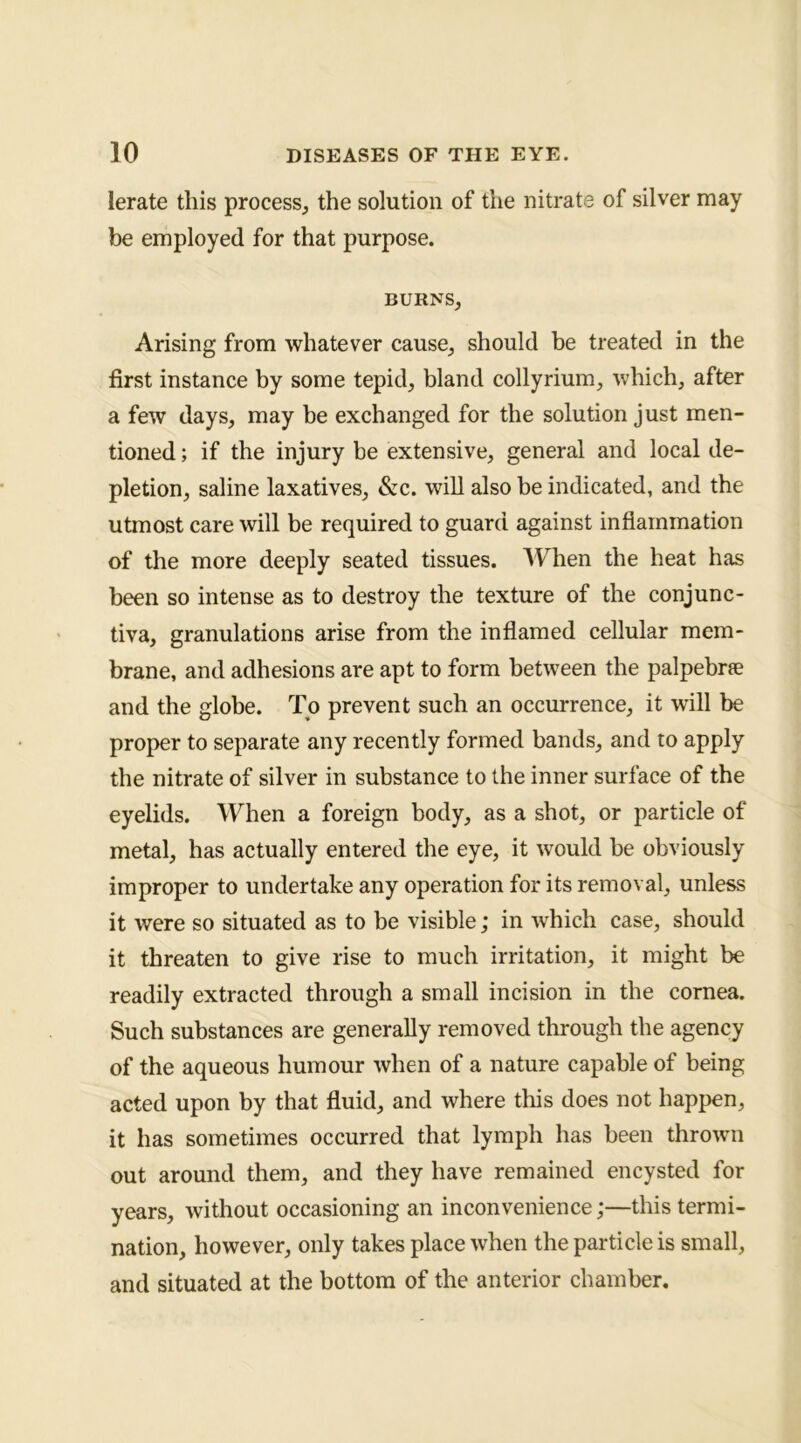 lerate this process, the solution of the nitrate of silver may be employed for that purpose. BURNS, Arising from whatever cause, should be treated in the first instance by some tepid, bland collyrium, which, after a few days, may be exchanged for the solution just men- tioned ; if the injury be extensive, general and local de- pletion, saline laxatives, &c. will also be indicated, and the utmost care will be required to guard against inflammation of the more deeply seated tissues. IVhen the heat has been so intense as to destroy the texture of the conjunc- tiva, granulations arise from the inflamed cellular mem- brane, and adhesions are apt to form between the palpebrfe and the globe. To prevent such an occurrence, it will be proper to separate any recently formed bands, and to apply the nitrate of silver in substance to the inner surface of the eyelids. When a foreign body, as a shot, or particle of metal, has actually entered the eye, it would be obviously improper to undertake any operation for its removal, unless it were so situated as to be visible; in which case, should it threaten to give rise to much irritation, it might be readily extracted through a small incision in the cornea. Such substances are generally removed through the agency of the aqueous humour when of a nature capable of being acted upon by that fluid, and where this does not happen, it has sometimes occurred that lymph has been thrown out around them, and they have remained encysted for years, without occasioning an inconvenience;—this termi- nation, however, only takes place when the particle is small, and situated at the bottom of the anterior chamber.