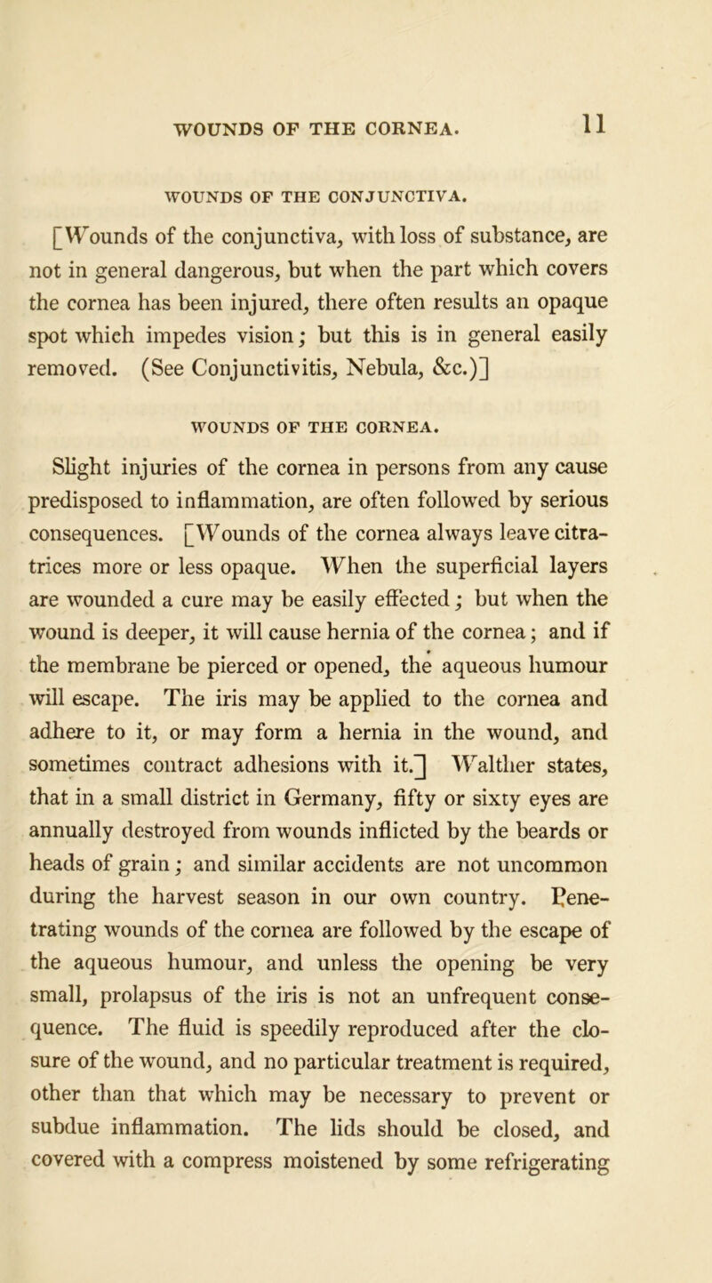 WOUNDS OF THE CONJUNCTIVA. [V^^ounds of the conjunctiva, with loss of substance, are not in general dangerous, but when the part which covers the cornea has been injured, there often results an opaque spot which impedes vision; but this is in general easily removed. (See Conjunctivitis, Nebula, &c.)] WOUNDS OP THE CORNEA. Slight injuries of the cornea in persons from any cause predisposed to inflammation, are often followed by serious consequences. [Wounds of the cornea always leave citra- trices more or less opaque. When the superficial layers are wounded a cure may be easily effected; but when the wound is deeper, it will cause hernia of the cornea; and if the membrane be pierced or opened, the aqueous humour will escape. The iris may be applied to the cornea and adhere to it, or may form a hernia in the wound, and sometimes contract adhesions with it.^ Walther states, that in a small district in Germany, fifty or sixty eyes are annually destroyed from wounds inflicted by the beards or heads of grain; and similar accidents are not uncommon during the harvest season in our own country. I^ene- trating wounds of the cornea are followed by the escape of the aqueous humour, and unless the opening be very small, prolapsus of the iris is not an unfrequent conse- quence. The fluid is speedily reproduced after the clo- sure of the wound, and no particular treatment is required, other than that which may be necessary to prevent or subdue inflammation. The lids should be closed, and covered with a compress moistened by some refrigerating