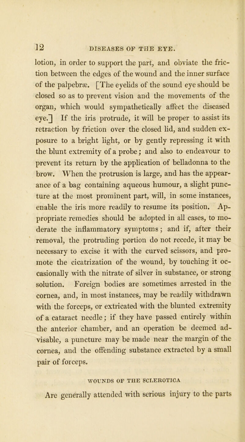 lotion, in order to support the part, and obviate the fric- tion between the edges of the wound and the inner surface of the palpebrae. [The eyehds of the sound eye should be closed so as to prevent vision and the movements of the organ, which would sympathetically aflPect the diseased eye.]] If the iris protrude, it will be proper to assist its retraction by friction over the closed lid, and sudden ex- posure to a bright light, or by gently repressing it with the blunt extremity of a probe; and also to endeavour to prevent its return by the application of belladonna to the brow. When the protrusion is large, and has the appear- ance of a bag containing aqueous humour, a slight punc- ture at the most prominent part, will, in some instances, enable the iris more readily to resume its position. Ap- propriate remedies should be adopted in ail cases, to mo- derate the inflammatory symptoms; and if, after their removal, the protruding portion do not recede, it may be necessary to excise it with the curved scissors, and pro- mote the cicatrization of the wound, by touching it oc- casionally with the nitrate of silver in substance, or strong solution. Foreign bodies are sometimes arrested in the cornea, and, in most instances, may be readily withdrawn with the forceps, or extricated with the blunted extremity of a cataract needle; if they have passed entirely within the anterior chamber, and an operation be deemed ad- visable, a puncture may be made near the margin of the cornea, and the offending substance extracted by a small pair of forceps. WOUNDS OF THE SCLEROTICA Are generally attended with serious injury to the parts