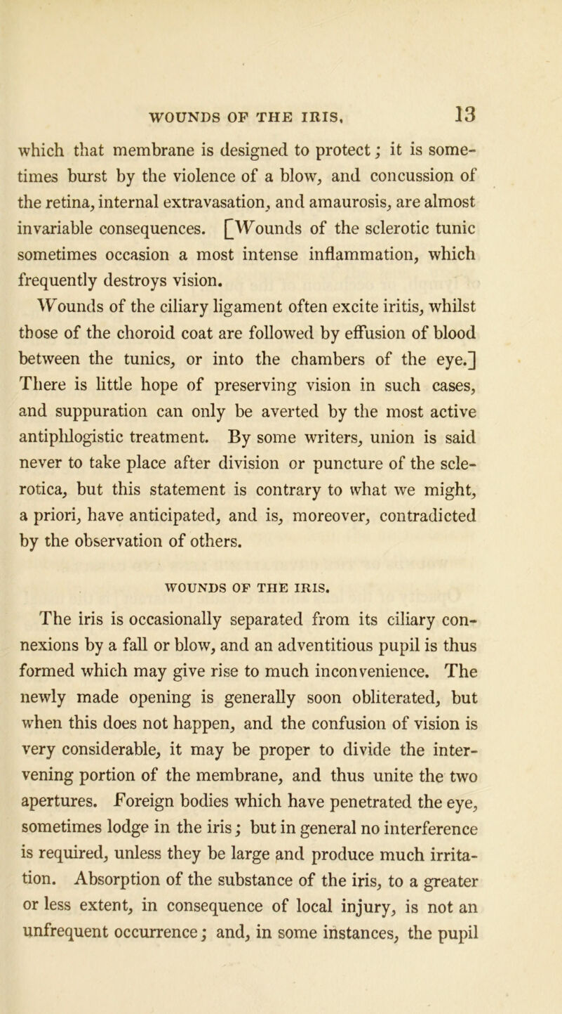 which that membrane is designed to protect; it is some- times burst by the violence of a blow, and concussion of the retina, internal extravasation, and amaurosis, are almost invariable consequences. [[Wounds of the sclerotic tunic sometimes occasion a most intense inflammation, which frequently destroys vision. 'VFounds of the ciliary ligament often excite iritis, whilst those of the choroid coat are followed by effusion of blood between the tunics, or into the chambers of the eye.] There is little hope of preserving vision in such cases, and suppuration can only be averted by the most active antiplilogistic treatment. By some writers, union is said never to take place after division or puncture of the scle- rotica, but this statement is contrary to what we might, a priori, have anticipated, and is, moreover, contradicted by the observation of others. WOUNDS OF THE IRIS. The iris is occasionally separated from its ciliary con- nexions by a faU or blow, and an adventitious pupil is thus formed which may give rise to much inconvenience. The newly made opening is generally soon obliterated, but when this does not happen, and the confusion of vision is very considerable, it may be proper to divide the inter- vening portion of the membrane, and thus unite the two apertures. Foreign bodies which have penetrated the eye, sometimes lodge in the iris; but in general no interference is required, unless they be large and produce much irrita- tion. Absorption of the substance of the iris, to a greater or less extent, in consequence of local injury, is not an unfrequent occurrence; and, in some instances, the pupil