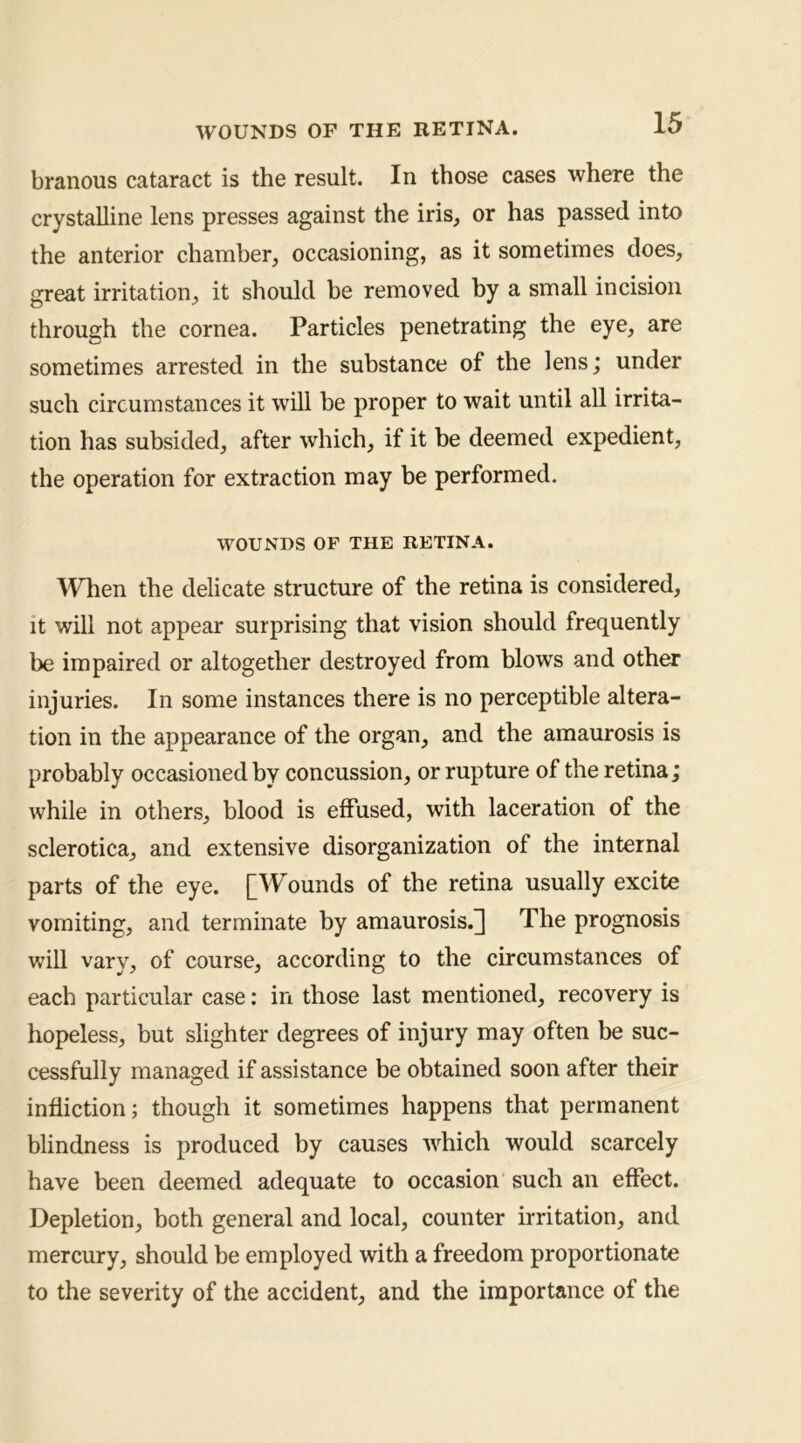 branous cataract is the result. In those cases where the crystalline lens presses against the iris, or has passed into the anterior chamber, occasioning, as it sometimes does, great irritation, it should be removed by a small incision through the cornea. Particles penetrating the eye, are sometimes arrested in the substance of the lens; under such circumstances it will be proper to wait until all irrita- tion has subsided, after which, if it be deemed expedient, the operation for extraction may be performed. WOUNDS OF THE RETINA. When the delicate structure of the retina is considered, it will not appear surprising that vision should frequently be impaired or altogether destroyed from blows and other injuries. In some instances there is no perceptible altera- tion in the appearance of the organ, and the amaurosis is probably occasioned by concussion, or rupture of the retina; while in others, blood is effused, with laceration of the sclerotica, and extensive disorganization of the internal parts of the eye. [Wounds of the retina usually excite vomiting, and terminate by amaurosis.^ The prognosis will vary, of course, according to the circumstances of each particular case: in those last mentioned, recovery is hopeless, but slighter degrees of injury may often be suc- cessfully managed if assistance be obtained soon after their infliction; though it sometimes happens that permanent blindness is produced by causes which would scarcely have been deemed adequate to occasion such an effect. Depletion, both general and local, counter irritation, and mercury, should be employed with a freedom proportionate to the severity of the accident, and the importance of the