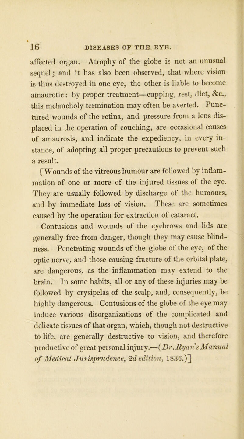 affected organ. Atrophy of the globe is not an unusual sequel; and it has also been observed, that where vision is thus destroyed in one eye, the other is liable to become amaurotic : by proper treatment—cupping, rest, diet, &c., this melancholy termination may often be averted. Punc- tured wounds of the retina, and pressure from a lens dis- placed in the operation of couching, are occasional causes of amaurosis, and indicate the expediency, in every in- stance, of adopting all proper precautions to prevent such a result. [Wounds of the vitreous humour are followed by inflam- mation of one or more of the injured tissues of the eye. They are usually followed by discharge of the humours, and by immediate loss of vision. These are sometimes caused by the operation for extraction of cataract. Contusions and wounds of the eyebrows and lids are generally free from danger, though they may cause blind- ness. Penetrating wounds of the globe of the eye, of the optic nerve, and those causing fracture of the orbital plate, are dangerous, as the inflammation may extend to the brain. In some habits, all or any of these injuries may be followed by erysipelas of the scalp, and, consequently, be highly dangerous. Contusions of the globe of the eye may induce various disorganizations of the complicated and delicate tissues of that organ, which, though not destructive to life, are generally destructive to vision, and therefore productive of great personal injury.—{Dr,RyansManual of Medical Jurisprudence, 2d edition, 1836.)]]