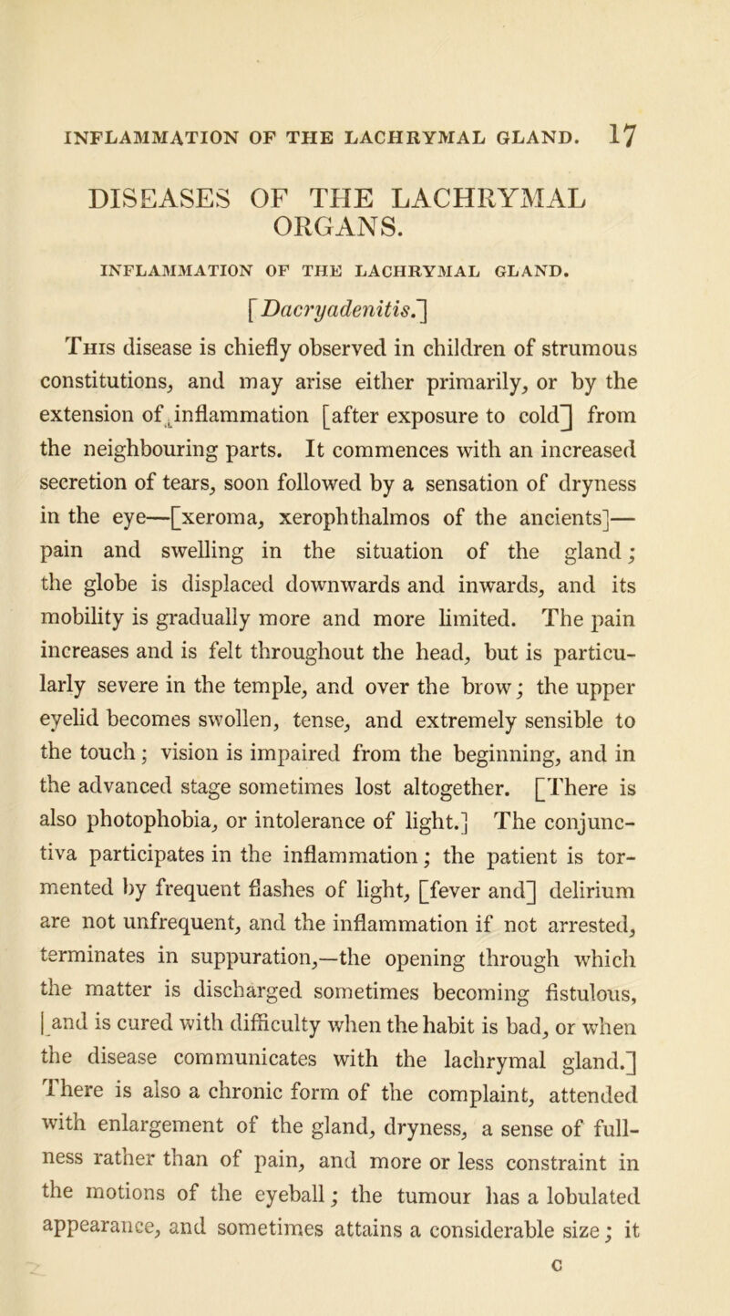 DISEASES OF THE LACHRYMAL ORGANS. INFLAMMATION OF THE LACHRYMAL GLAND. [ Dacry adenitis r\ This disease is chiefly observed in children of strumous constitutions, and may arise either primarily, or by the extension of .inflammation [after exposure to cold]] from the neighbouring parts. It commences with an increased secretion of tears, soon followed by a sensation of dryness in the eye—[xeroma, xerophthalmos of the ancients]— pain and swelling in the situation of the gland ; the globe is displaced downwards and inwards, and its mobility is gradually more and more limited. The pain increases and is felt throughout the head, but is particu- larly severe in the temple, and over the brow; the upper eyelid becomes swollen, tense, and extremely sensible to the touch; vision is impaired from the beginning, and in the advanced stage sometimes lost altogether. [^There is also photophobia, or intolerance of light.] The conjunc- tiva participates in the inflammation; the patient is tor- mented by frequent flashes of light, [fever and]] delirium are not unfrequent, and the inflammation if not arrested, terminates in suppuration,—the opening through which the matter is discharged sometimes becoming fistulous, I and is cured with difficulty when the habit is bad, or when the disease communicates with the lachrymal gland.] There is also a chronic form of the complaint, attended with enlargement of the gland, dryness, a sense of full- ness rather than of pain, and more or less constraint in the motions of the eyeball; the tumour has a lobulated appearance, and sometimes attains a considerable size; it c