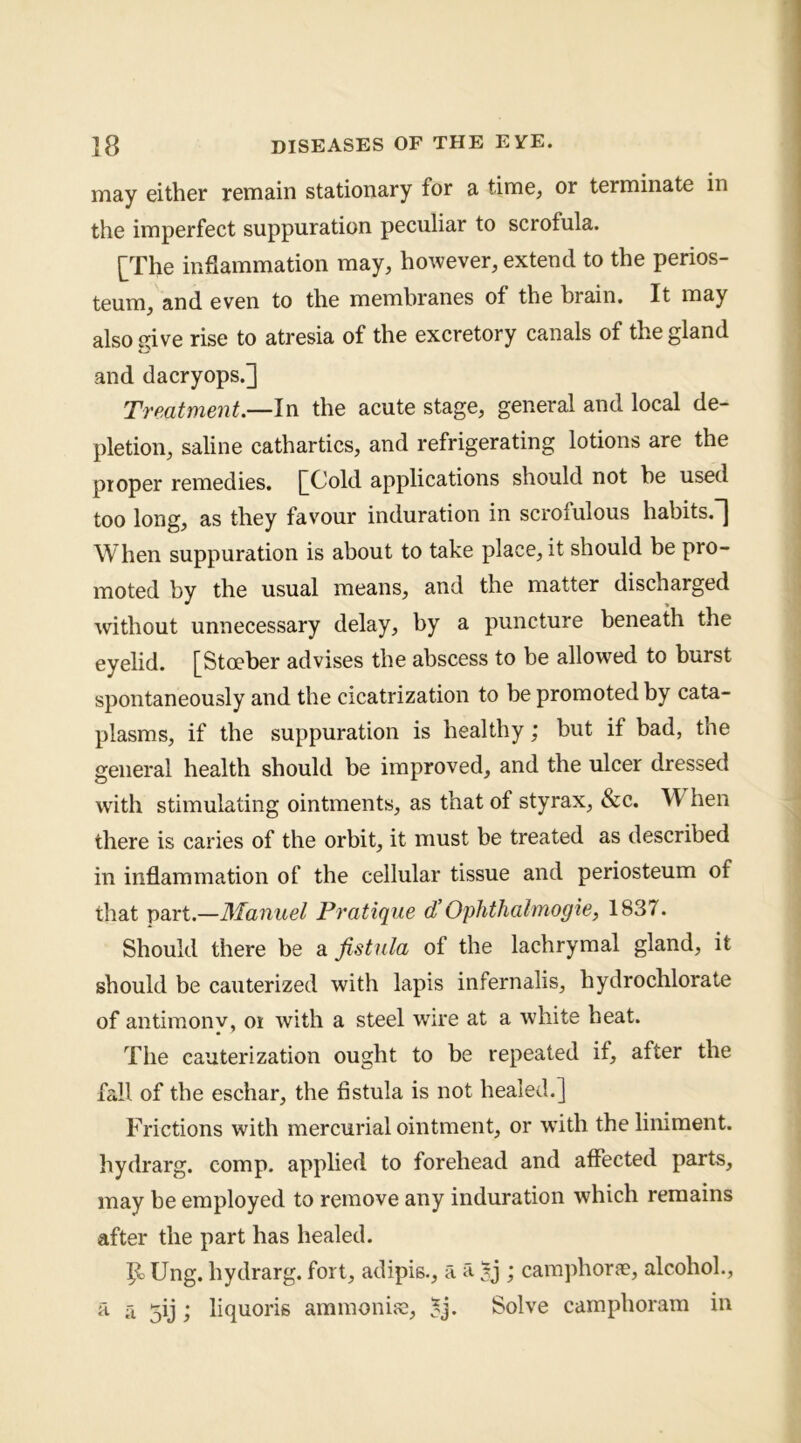 may either remain stationary for a time, or terminate in the imperfect suppuration peculiar to scrofula. [The inflammation may, however, extend to the perios- teum, and even to the membranes of the brain. It may also give rise to atresia of the excretory canals of the gland and dacryops.] Treatment.—In the acute stage, general and local de- pletion, saline cathartics, and refrigerating lotions are the proper remedies. [Cold applications should not he used too long, as they favour induration in scrofulous habits.”] W hen suppuration is about to take place, it should be pro- moted by the usual means, and the matter discharged without unnecessary delay, by a puncture beneath the eyelid. [Stoeber advises the abscess to be allowed to burst spontaneously and the cicatrization to be promoted by cata- plasms, if the suppuration is healthy; but if bad, the general health should be improved, and the ulcer dressed with stimulating ointments, as that of styrax, &c. hen there is caries of the orbit, it must be treated as described in inflammation of the cellular tissue and periosteum of that part.—Manuel Pratique d’Ophthahnogie, 1837. Should there be a fistula of the lachrymal gland, it should be cauterized with lapis infernalis, hydrochlorate of antimony, oi with a steel wire at a white heat. The cauterization ought to be repeated if, after the fall of the eschar, the fistula is not healed.] Frictions with mercurial ointment, or with the liniment, hydrarg. comp, applied to forehead and affected parts, may be employed to remove any induration which remains after the part has healed. P> Ung. hydrarg. fort, adipis., a a ; caraphorae, alcohol., a n jij; liquoris aramonise, 5j. Solve camphoram in