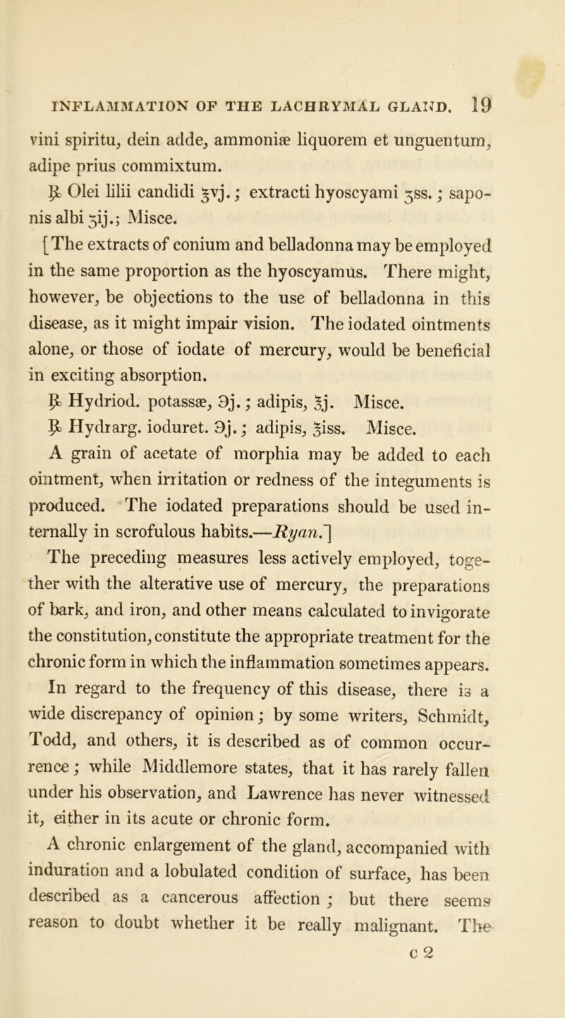 vini spiritu, tlein adde, ammonife liquorem et unguentum, adipe prius commix turn. ^ Olei lilii candidi §vj.; extract! hyoscyami 5SS.; sapo- nisalbi5ij.; Misce. [The extracts of conium and beliadonna may be employed in the same proportion as the hyoscyamus. There might, however, be objections to the use of belladonna in this disease, as it might impair vision. The iodated ointments alone, or those of iodate of mercury, would be beneficial in exciting absorption. |b Hydriod. potass®, 9j.; adipis, ^j. Misce. Hydrarg. ioduret. 9j.; adipis, ^iss. Misce. A grain of acetate of morphia may be added to each ointment, when irritation or redness of the integuments is produced. The iodated preparations should be used in- ternally in scrofulous habits,—Ryan.'] The preceding measures less actively employed, toge- ther with the alterative use of mercury, the preparations of bark, and iron, and other means calculated to invigorate the constitution, constitute the appropriate treatment for the chronic form in which the inflammation sometimes appears. In regard to the frequency of this disease, there is a wide discrepancy of opinion; by some writers, Schmidt, Todd, and others, it is described as of common occur- rence ; while Middlemore states, that it has rarely fallen under his observation, and Lawrence has never witnessed it, either in its acute or chronic form. A chronic enlargement of the gland, accompanied with induration and a lobulated condition of surface, has been described as a cancerous affection ; but there seems to doubt whether it be really malignant. The c 2 reason