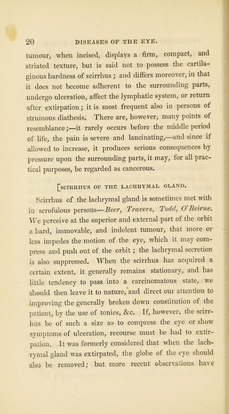 tumour, when incised, displays a firm, compact, and striated texture, but is said not to possess the cartila- ginous hardness of scirrhus j and differs moreover, in that it does not become adherent to the surrounding parts, undergo ulceration, affect the lymphatic system, or return after extirpation; it is most frequent also in persons of strumous diathesis. There are, how'ever, many points of resemblance;—it rarely occurs before the middle period of life, the pain is severe and lancinating,—and since if allowed to increase, it produces serious consequences by pressure upon the surrounding parts, it may, for all prac- tical purposes, be regarded as cancerous. [[scirrhus of the lachrymal gland. Scirrhus of the lachrymal gland is sometimes met with in scrofulous persons—Beer, Travers, Todd, O Beirne. We perceiv'^e at the superior and external part of the orbit a hard, immovable, and indolent tumour, that more or less impedes the motion of the eye, which it may com- press and push out of the orbit; the lachrymal secretion is also suppressed. When the scirrhus has acquired a certain extent, it generally remains stationary, and has little tendency to pass into a carcinomatous state, we should then leave it to nature, and direct our attention to improving the generally broken down constitution of the patient, by the use of tonics, &c. If, however, the scirr- hus be of such a size as to compress the eye or show^ symptoms of ulceration, recourse must be had to extir- pation. It was formerly considered that when the lach- rymal gland was extirpated, the globe of the eye should also be removed,* but more recent observations hav^