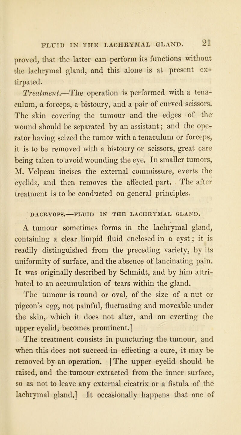 proved, that the latter can perform its functions without the lachrymal gland, and this alone is at present ex- tirpated. Treatment.—The operation is performed with a tena- culum, a forceps, a bistoury, and a pair of curved scissors. The skin covering the tumour and the edges of the wound should be separated by an assistant; and the ope- rator having seized the tumor with a tenaculum or forceps, it is to be removed with a bistoury or scissors, great care being taken to avoid wounding the eye. In smaller tumors, INI. Velpeau incises the external commissure, everts the eyelids, and then removes the affected part. The after treatment is to be conducted on general principles. DACRYOPS. FLUID IN THE LACHRYMAL GLAND. A tumour sometimes forms in the lachrymal gland, containing a clear limpid fluid enclosed in a cyst; it is readily distinguished from the preceding variety, by its uniformity of surface, and the absence of lancinating pain. It was originally described by Schmidt, and by him attri- buted to an accumulation of tears within the gland. Tlie tumour is round or oval, of the size of a nut or pigeon’s egg, not painful, fluctuating and moveable under the skin, which it does not alter, and on everting the upper eyelid, becomes prominent.] The treatment consists in puncturing the tumour, and when this does not succeed in effecting a cure, it may be removed by an operation. [ The upper eyelid should be raised, and the tumour extracted from the inner surface, so as not to leave any external cicatrix or a fistula of the lachrymal gland.] It occasionally happens that one of