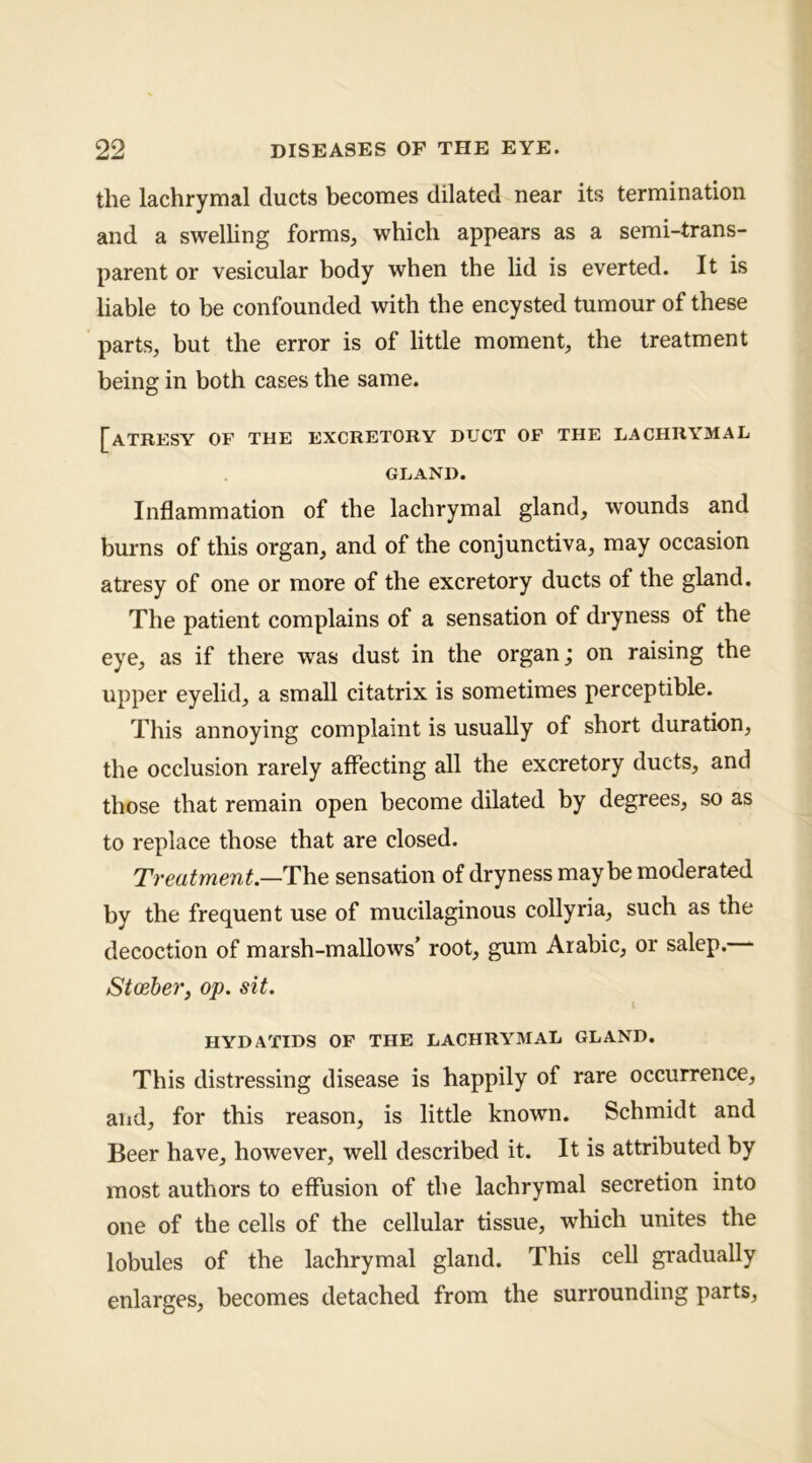 the lachrymal ducts becomes dilated near its termination and a swelling forms, which appears as a semi-trans- parent or vesicular body when the lid is everted. It is liable to be confounded with the encysted tumour of these parts, but the error is of little moment, the treatment being in both cases the same. [atresy of the excretory duct of the lachrymal GLAND. Inflammation of the lachrymal gland, wounds and burns of this organ, and of the conjunctiva, may occasion atresy of one or more of the excretory ducts of the gland. The patient complains of a sensation of dryness of the eye, as if there was dust in the organ; on raising the upper eyelid, a small citatrix is sometimes perceptible. Tliis annoying complaint is usually of short duration, the occlusion rarely affecting all the excretory ducts, and those that remain open become dilated by degrees, so as to replace those that are closed. Treatment.—The sensation of dryness may be moderated by the frequent use of mucilaginous collyria, such as the decoction of marsh-mallows’ root, gum Arabic, or salep. Stceher, op. sit. HYDATIDS OF THE LACHRYMAL GLAND. This distressing disease is happily of rare occurrence, and, for this reason, is little known. Schmidt and Beer have, however, well described it. It is attributed by most authors to effusion of the lachrymal secretion into one of the cells of the cellular tissue, which unites the lobules of the lachrymal gland. This cell gradually enlarges, becomes detached from the surrounding parts.