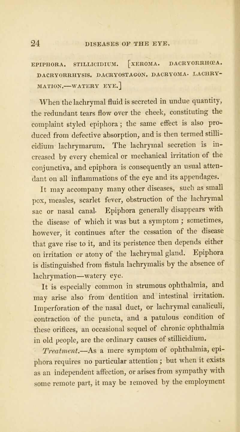 EPIPHORA. STILLICIDIUM. [xEROMA. DACRYORRHO0A. DACRYORRHYSIS. DACRYOSTAGON. DACRYOMA* LACHRY- MATION. WATERY EYE.] When the lachrymal fluid is secreted in undue quantity, the redundant tears flow over the cheek, constituting the complaint styled epiphora; the same effect is also pro- duced from defective absorption, and is then termed stilli- cidium lachrymarum. The lachrymal secretion is in- creased by every chemical or mechanical irritation of the conjunctiva, and epiphora is consequently an usual atten- dant on all inflammations of the eye and its appendages. It may accompany many other diseases, such as small pox, measles, scarlet fever, obstruction of the lachrymal sac or nasal canal- Epiphora generally disappears witn the disease of which it was but a symptom ; sometimes, however, it continues after the cessation of the disease that gave rise to it, and its peristence then depends either on irritation or atony of the lachrymal gland. Epiphora is distinguished from fistula lachrymalis by the absence of lachrymation—watery eye. It is especially common in strumous ophthalmia, and may arise also from dentition and intestinal irritation. Imperforation of the nasal duct, or lachrymal canaliculi, contraction of the pun eta, and a patulous condition of these orifices, an occasional sequel of chronic ophthalmia in old people, are the ordinary causes of stillicidium. Treatment.—As a mere symptom of ophthalmia, epi- phora requires no particular attention ; but when it exists as an independent affection, or arises from sympathy with some remote part, it may be lemoved by the employment