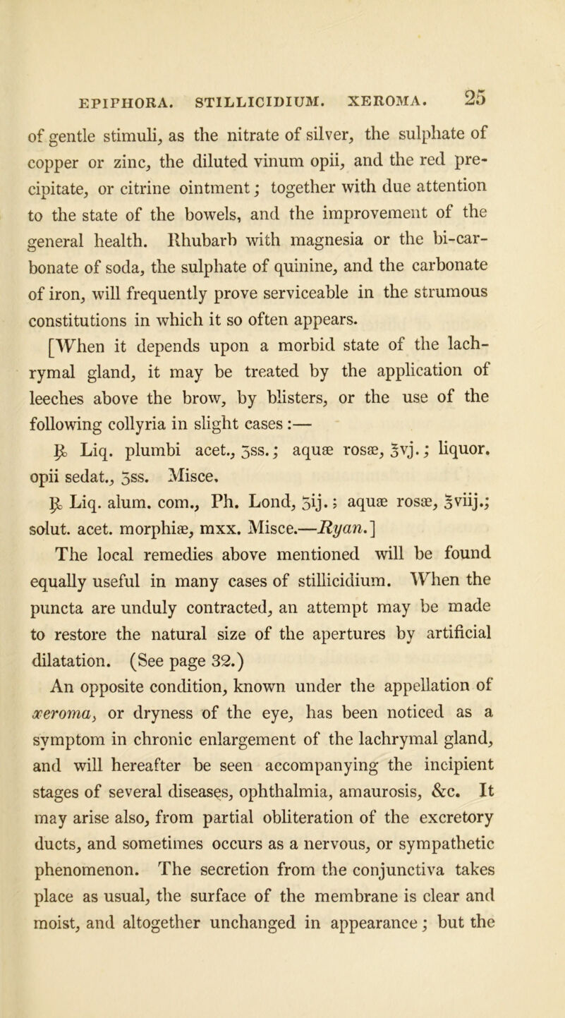 of gentle stimuli, as the nitrate of silver, the sulphate of copper or zinc, the diluted vinum opii, and the red pre- cipitate, or citrine ointment; together with due attention to the state of the bowels, and the improvement of the general health. Rhubarb with magnesia or the bi-car- bonate of soda, the sulphate of quinine, and the carbonate of iron, will frequently prove serviceable in the strumous constitutions in which it so often appears. [When it depends upon a morbid state of the lach- rymal gland, it may be treated by the application of leeches above the brow, by blisters, or the use of the following collyria in slight eases:— Liq. plumbi acet., 5ss.; aquae rosae, 5vj.; hquor. opii sedat., 5ss. Misce, ^ Liq. alum, com., Ph. Lond, 5ij.; aquae rosae, Sviij.; solut. acet. morphiae, mxx. Misce.—Ryan.] The local remedies above mentioned will be found equally useful in many cases of stiUicidium. APhen the puncta are unduly contracted, an attempt may be made to restore the natural size of the apertures by artificial dilatation. (See page 32.) An opposite condition, known under the appellation of oceromay or dryness of the eye, has been noticed as a symptom in chronic enlargement of the lachrymal gland, and will hereafter be seen accompanying the incipient stages of several diseases, ophthalmia, amaurosis, &c. It may arise also, from partial obliteration of the excretory ducts, and sometimes occurs as a nervous, or sympathetic phenomenon. The secretion from the conjunctiva takes place as usual, the surface of the membrane is clear and moist, and altogether unchanged in appearance; but the