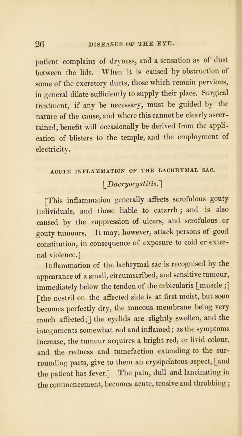 patient complains of dryness^ and a sensation as of dust between the lids. When it is caused by obstruction of some of the excretory ducts, those which remain pervious, in general dilate sufficiently to supply their place. Surgical treatment, if any be necessary, must be guided by the nature of the cause, and where this cannot be clearly ascer- tained, benefit will occasionally be derived from the appli- cation of bhsters to the temple, and the employment of electricity. ACUTE INFLAMMATION OF THE LACHRYMAL SAC. \JDacryocystitis.'] [This inflammation generally affects scrofulous gouty individuals, and those liable to catarrh; and is also caused by the suppression of ulcers, and scrofulous or gouty tumours. It may, however, attack persons of good constitution, in consequence of exposure to cold or exter- nal violence.] Inflammation of the lachrymal sac is recognised by the appearance of a small, circumscribed, and sensitive tumour, immediately below the tendon of the orbicularis [muscle ;] [the nostril on the affected side is at first moist, but soon becomes perfectly dry, the mucous membrane being very much affected;] the eyelids are slightly swollen, and the integuments somewhat red and inflamed; as the symptoms increase, the tumour acquires a bright red, or livid colour, and the redness and tumefaction extending to the sur- rounding parts, give to them an erysipelatous aspect, [and the patient has fever.] The pain, dull and lancinating in the commencement, becomes acute, tensive and throbbing;