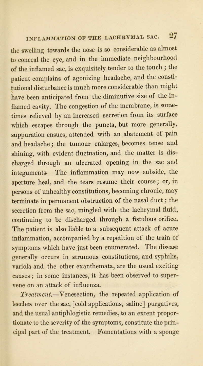 the swelling towards the nose is so considerable as almost to conceal the eye, and in the immediate neighbourhood of the inflamed sac, is exquisitely tender to the touch ; the patient complains of agonizing headache, and the consti- tutional disturbance is much more considerable than might have been anticipated from the diminutive size of the in- flamed cavity. The congestion of the membrane, is some- times relieved by an increased secretion from its surface which escapes through the puncta, but more generally, suppuration ensues, attended with an abatement of pain and headache; the tumour enlarges, becomes tense and shining, with evident fluctuation, and the matter is dis- charged through an ulcerated opening in the sac and integuments. The inflammation may now subside, the aperture heal, and the tears resume their course; or, in persons of unhealthy constitutions, becoming chronic, may terminate in permanent obstruction of the nasal duct; the secretion from the sac, mingled with the lachrymal fluid, continuing to be discharged through a fistulous orifice. The patient is also liable to a subsequent attack of acute inflammation, accompanied by a repetition of the train of symptoms which have just been enumerated. The disease generally occurs in strumous constitutions, and syphilis, variola and the other exanthemata, are the usual exciting causes; in some instances, it has been observed to super- vene on an attack of influenza. Treatment.—Venesection, the repeated application of leeches over the sac, [cold apphcations, saline] purgatives, and the usual antiphlogistic remedies, to an extent propor- tionate to the severity of the symptoms, constitute the prin- cipal part of the treatment. Fomentations with a sponge