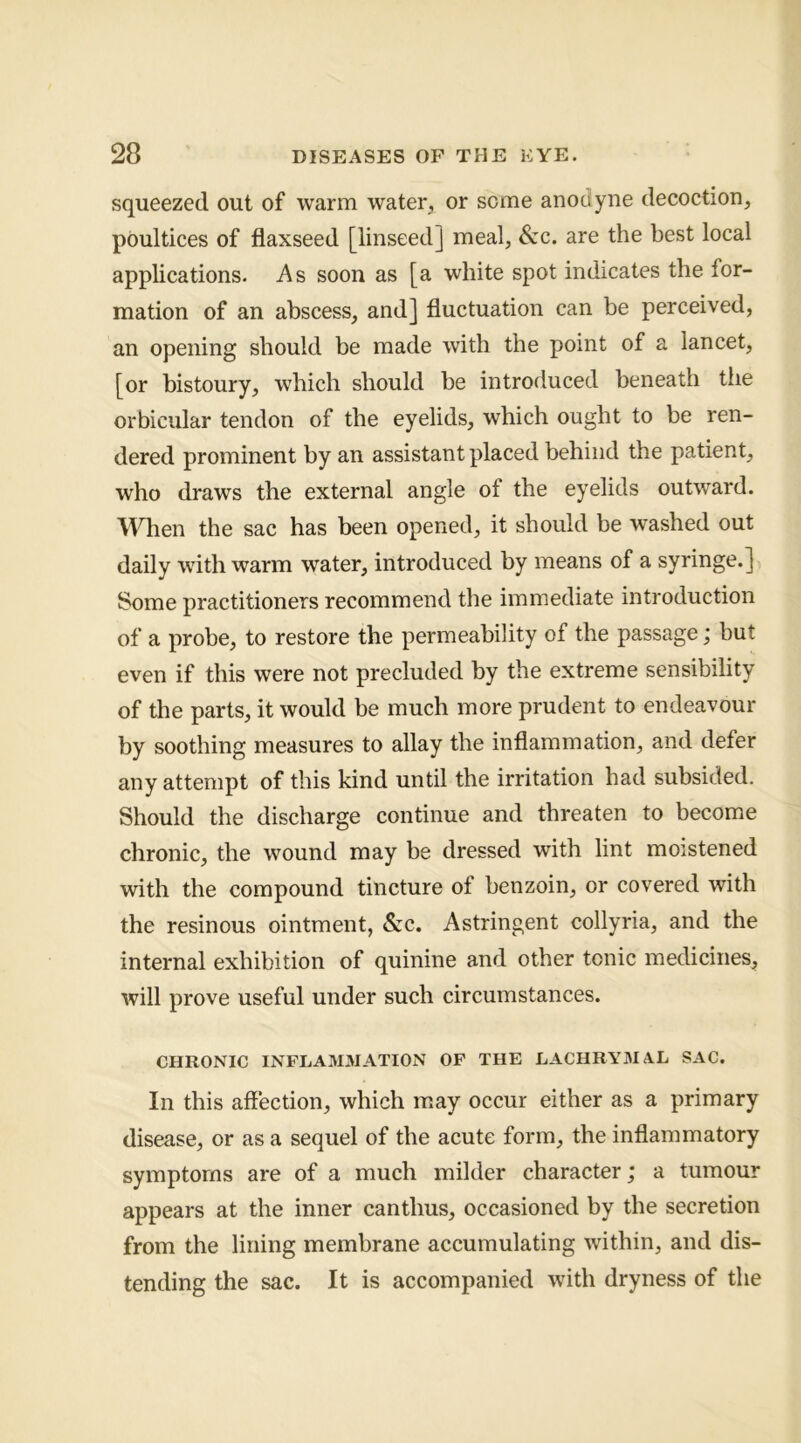 squeezed out of warm water, or some anodyne decoction, poultices of flaxseed [linseed] meal, Szc. are the best local applications. As soon as [a white spot indicates the for- mation of an abscess, and] fluctuation can be perceived, an opening should be made with the point of a lancet, [or bistoury, w^hich should be introduced beneath the orbicular tendon of the eyelids, which ought to be ren- dered prominent by an assistant placed behind the patient, who draws the external angle of the eyelids outward. M^ien the sac has been opened, it should be washed out daily with warm water, introduced by means of a syringe.] Some practitioners recommend the immediate introduction of a probe, to restore the permeability of the passage; but even if this were not precluded by the extreme sensibility of the parts, it would be much more prudent to endeavour by soothing measures to allay the inflammation, and defer any attempt of this kind until the irritation had subsided. Should the discharge continue and threaten to become chronic, the wound may be dressed with lint moistened with the compound tincture of benzoin, or covered with the resinous ointment, Szc. Astringent collyria, and the internal exhibition of quinine and other tonic medicines, will prove useful under such circumstances. CHRONIC INFLAMMATION OF THE LACHRY3IAL SAC. In this affection, which may occur either as a primary disease, or as a sequel of the acute form, the inffammatory symptoms are of a much milder character; a tumour appears at the inner canthus, occasioned by the secretion from the lining membrane accumulating within, and dis- tending the sac. It is accompanied with dryness of the