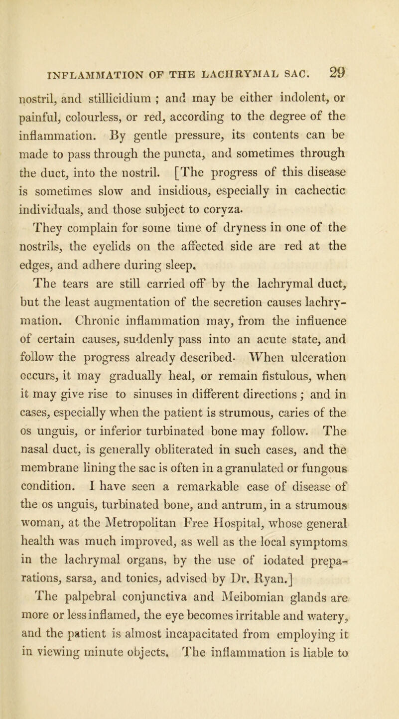 nostril, and stillicidium ; and may be either indolent, or painful, colourless, or red, according to the degree of the inflammation. By gentle pressure, its contents can be made to pass through the puncta, and sometimes through the duct, into the nostril. [The progress of this disease is sometimes slow and insidious, especially in cachectic individuals, and those subject to coryza. They complain for some time of dryness in one of the nostrils, the eyelids on the affected side are red at the edges, and adhere during sleep. The tears are still carried off by the lachrymal duct, but the least augmentation of the secretion causes lachry- mation. Chronic inflammation may, from the influence of certain causes, suddenly pass into an acute state, and follow the progress already described- When ulceration occurs, it may gradually heal, or remain fistulous, when it may give rise to sinuses in different directions ; and in cases, especially when the patient is strumous, caries of the os unguis, or inferior turbinated bone may follow. The nasal duct, is generally obliterated in such cases, and the membrane lining the sac is often in a granulated or fungous condition. I have seen a remarkable case of disease of the os unguis, turbinated bone, and antrum, in a strumous woman, at the Metropolitan Free Hospital, whose general health was much improved, as well as the local symptoms in the lachrymal organs, by the use of iodated prepa- rations, sarsa, and tonics, advised by Dr. Ryan.] The palpebral conjunctiva and Meibomian glands are more or less inflamed, the eye becomes irritable and watery, and the patient is almost incapacitated from employing it in viewing minute objects. The inflammation is liable to