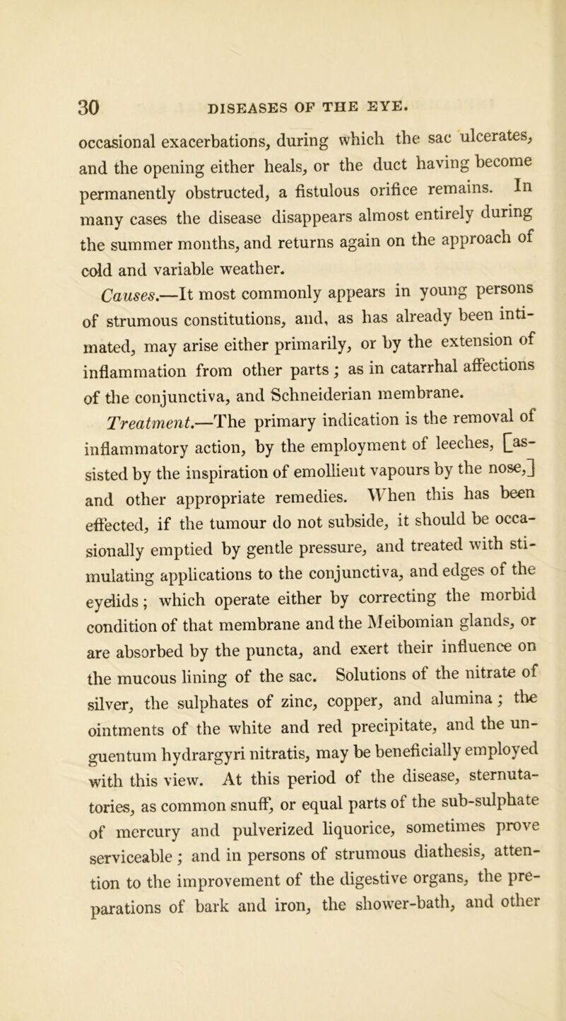 occasional exacerbations, during which the sac ulcerates, and the opening either heals, or the duct having become permanently obstructed, a fistulous orifice remains. In many cases the disease disappears almost entirely during the summer months, and returns again on the approach of cold and variable weather. Causes.—It most commonly appears in young persons of strumous constitutions, and, as has already been inti- mated, may arise either primarily, or by the extension of inflammation from other parts ; as in catarrhal affections of tlie conjunctiva, and Schneiderian membrane. Treatment.—The primary indication is the removal of inflammatory action, by the employment of leeches, [^as- sisted by the inspiration of emollient vapours by the nose,3 and other appropriate remedies. When this has been effected, if the tumour do not subside, it should be occa- sionally emptied by gentle pressure, and treated with sti- mulating applications to the conjunctiva, and edges of the eydids; which operate either by correcting the morbid condition of that membrane and the Meibomian glands, or are absorbed by the puncta, and exert their influence on the mucous lining of the sac. Solutions of the nitrate of silver, the sulphates of zinc, copper, and alumina; the ointments of the white and red precipitate, and the un- guentum hydrargyri nitratis, may be beneficially employed with this view. At this period of the disease, sternuta- tories, as common snuff, or equal parts of the sub-sulphate of mercury and pulverized liquorice, sometimes prove serviceable; and in persons of strumous diathesis, atten- tion to the improvement of the digestive organs, the pre- parations of bark and iron, the shower-bath, and other