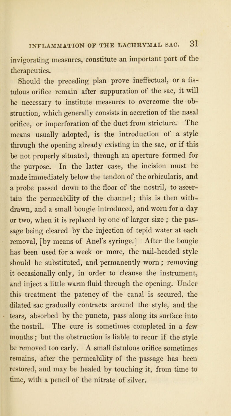 invigorating measures, constitute an important part of the therapeutics. Should the preceding plan prove ineffectual, or a fis- tulous orifice remain after suppuration of the sac, it will be necessary to institute measures to overcome the ob- struction^ which generally consists in accretion of the nasal orifice, or imperforation of the duct from stricture. The means usually adopted, is the introduction of a style through the opening already existing in the sac, or if this be not properly situated, through an aperture formed for the purpose. In the latter case, the incision must be made immediately below the tendon of the orbicularis, and a probe passed down to the floor of the nostril, to ascer- tain the permeability of the channel; this is then with- drawn, and a small bougie introduced, and worn for a day or two, when it is replaced by one of larger size ; the pas- sage being cleared by the injection of tepid water at each removal, [by means of Anefs syringe.] After the bougie has been used for a week or more, the nail-headed style should be substituted, and permanently worn; removing it occasionally only, in order to cleanse the instrument, and inject a little warm fluid through the opening. Under this treatment the patency of the canal is secured, the dilated sac gradually contracts around the style, and the tears, absorbed by the puncta, pass along its surface into the nostril. The cure is sometimes completed in a few months; but the obstruction is liable to recur if the style be removed too early. A small fistulous orifice sometimes remains, after the permeability of the passage has been restored, and may be healed by touching it, from time to time, with a pencil of the nitrate of silver.