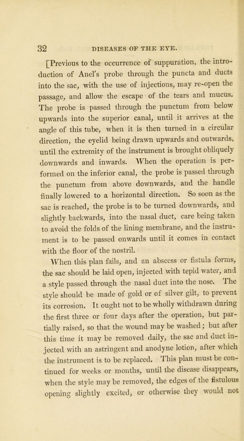 [^Previous to the occurrence of suppuration, the intro- duction of Anel’s probe through the puncta and ducts into the sac^ with the use of injections, may re-open the passage, and allow the escape of the tears and mucus. The probe is passed through the punctum from below upwards into the superior canal, until it arrives at the angle of this tube, when it is then turned in a circular direction, the eyelid being drawn upwards and outwards, until the extremity of the instrument is brought obliquely downwards and inwards. When the operation is per- formed on the inferior canal, the probe is passed through the punctum from above downwards, and the handle finally lowered to a horizontal direction. So soon as the sac is reached, the probe is to be turned downwards, and slightly backwards, into the nasal duct, care being taken to avoid the folds of the lining membrane, and the instru- ment is to be passed onwards until it comes in contact with the floor of the nostril. When this plan fails, and an abscess or fistula forms, the sac should be laid open, injected with tepid water, and a style passed through the nasal duct into the nose. The style should be made of gold or of silver gilt, to prevent its corrosion. It ought not to be wholly withdrawn during the first three or four days after the operation, but par- tially raised, so that the wound may be washed j but after this time it may be removed daily, the sac and duct in- jected with an astringent and anodyne lotion, after which the instrument is to be replaced. This plan must be con- tinued for weeks or months, until the disease disappears, when the style may be removed, the edges of the fistulous opening slightly excited, or otherwise they would not