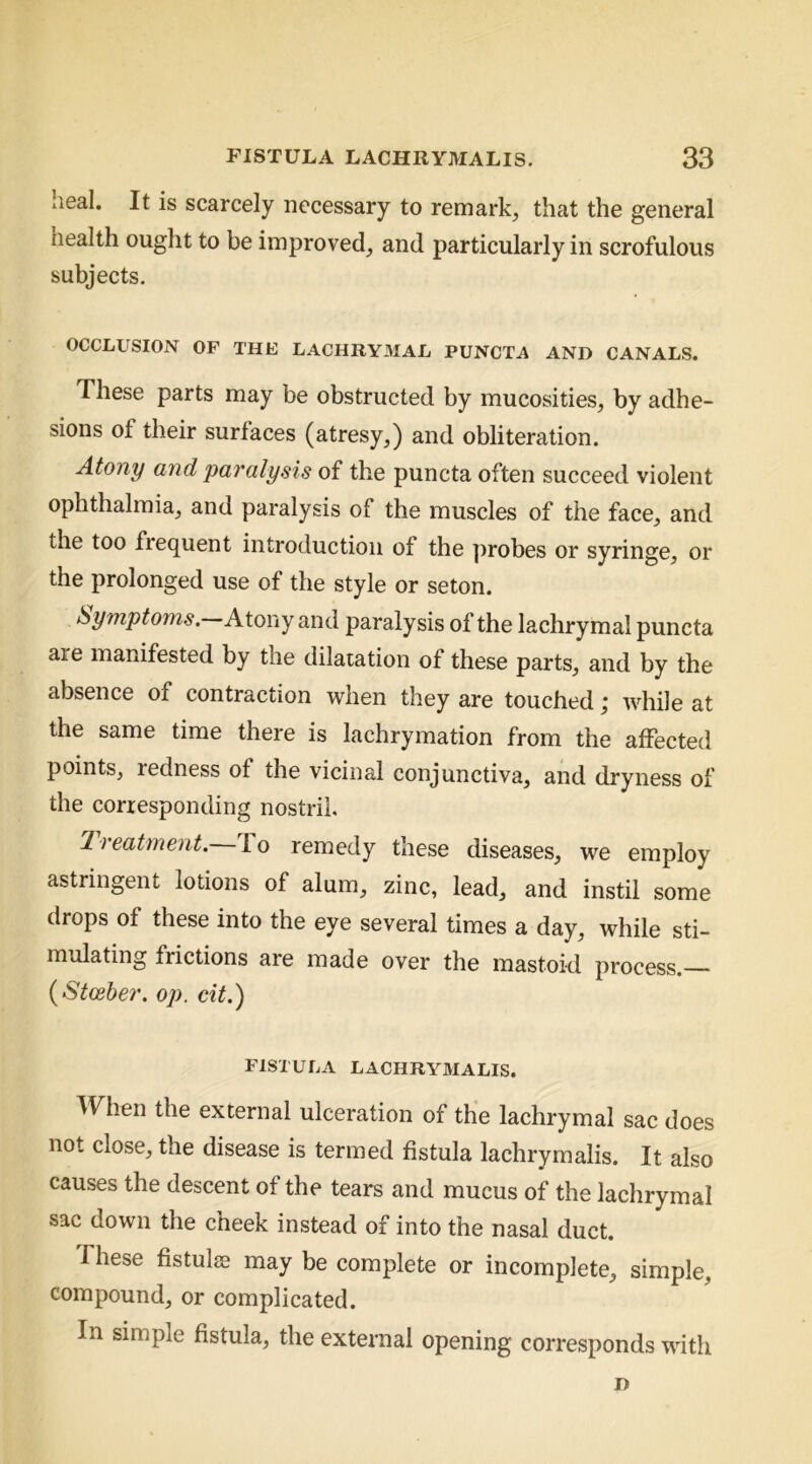 heal. It is scarcely necessary to remark, that the general health ought to be improved, and particularly in scrofulous subjects, OCCLUSION OF THE LACHRYMAL PUNCTA AND CANALS. These parts may be obstructed by mucosities, by adhe- sions of their surfaces (atresy,) and obliteration. Atony and paralysis of the puncta often succeed violent ophthalmia, and paralysis of the muscles of the face, and the too frequent introduction of the probes or syringe, or the prolonged use of the style or seton. Symptoms. Atony and paralysis of the lachrymal puncta are manifested by the dilatation of these parts, and by the absence of contraction when they are touched; while at the same time there is lachrymation from the affected points, redness of the vicinal conjunctiva, and dryness of the corresponding nostril. treatment, lo remedy these diseases, we employ astringent lotions of alum, zinc, lead, and instil some drops of these into the eye several times a day, while sti- mulating frictions are made over the mastoid process. {Stosber. op. cit.) FISTULA LACHRYMALIS. When the external ulceration of the lachrymal sac does not close, the disease is termed fistula lachrymails. It also causes the descent of the tears and mucus of the lachrymal sac down the cheek instead of into the nasal duct. These fistulse may be complete or incomplete, simple, compound, or complicated. In simple fistula, the external opening corresponds with D