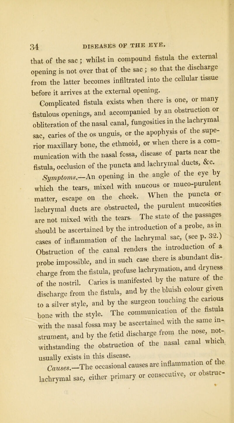 that of the sac; whilst in compound fistula the external opening is not over that of the sac; so that the discharge from the latter becomes infiltrated into the cellular tissue before it arrives at the external opening. Complicated fistula exists when there is one, or many fistulous openings, and accompanied by an obstruction or obliteration of the nasal canal, fungosities in the lachrymal sac, caries of the os unguis, or the apophysis of the supe- rior maxillary bone, the ethmoid, or when there is a com- munication with the nasal fcssa, disease of parts near the fistula, occlusion of the puncta and lachrymal ducts, &c. Symptoms.—An opening in the angle of the eye by which the tears, mixed with mucous or muco-purulent matter, escape on the cheek. When the puncta or lachrymal ducts are obstructed, the purulent mucosities are not mixed with the tears. The state of the passages should be ascertained by the introduction of a probe, as in cases of inflammation of the lachrymal sac, (see p. 32.) Obstruction of the canal renders the introduction of a probe impossible, and in such case there is abundant dis- charge from the fistula, profuse lachrymation, and dryness of the nostril. Caries is manifested by the nature of the discharge from the fistula, and by the bluish colour given to a silver style, and by the surgeon touching the carious bone with the style. The communication of the fistula with the nasal fossa may be ascertained with the same in- strument, and by the fetid discharge from the nose, not- withstanding the obstruction of the nasal canal which usually exists in this disease. _ occasional causes are inflammation of the lachrymal sac, either primary or consecutive, or obstruc-