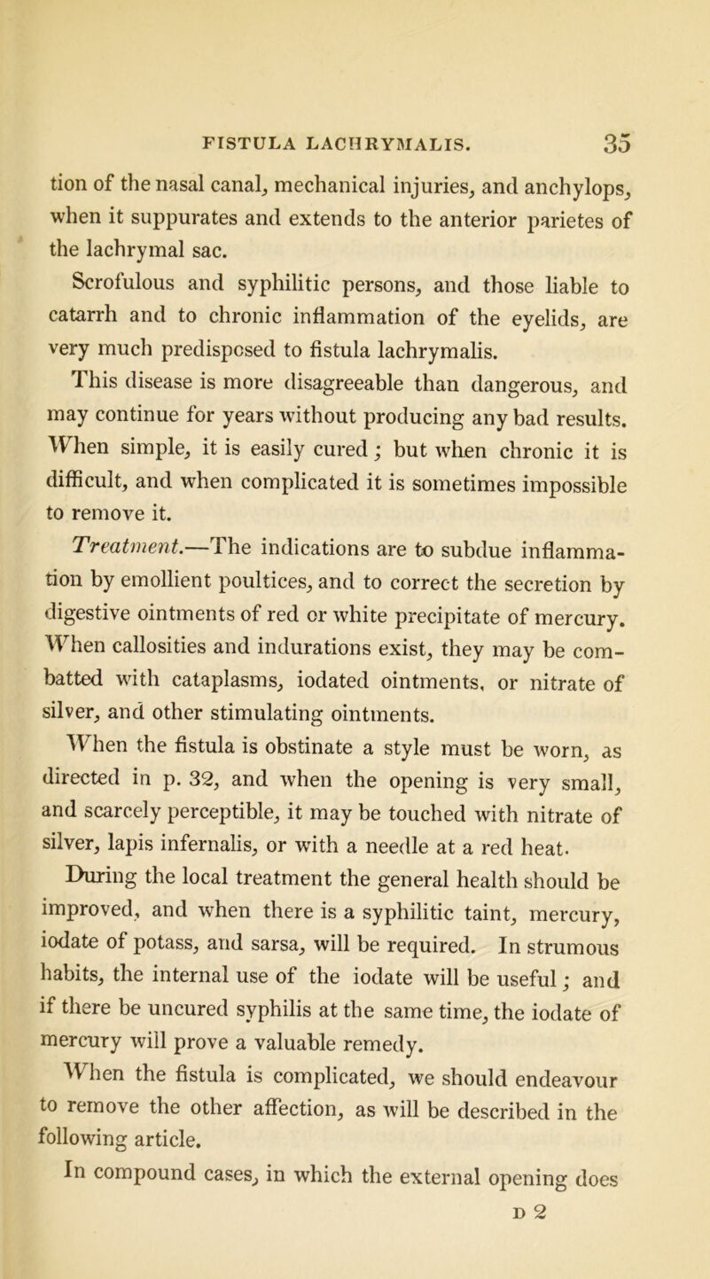 tion of the nasal canal^ mechanical injuries, and anchylops, when it suppurates and extends to the anterior parietes of the lachrymal sac. Scrofulous and syphilitic persons, and those liable to catarrh and to chronic inflammation of the eyelids, are very much predisposed to fistula lachrymalis. This disease is more disagreeable than dangerous, and may continue for years without producing any bad results. When simple, it is easily cured; but Avhen chronic it is difficult, and when complicated it is sometimes impossible to remove it. Treatment.—The indications are to subdue inflamma- tion by emollient poultices, and to correct the secretion by digestive ointments of red or white precipitate of mercury. When callosities and indurations exist, they may be com- batted with cataplasms, iodated ointments, or nitrate of silver, and other stimulating ointments. When the fistula is obstinate a style must be worn, as directed in p. 32, and when the opening is very small, and scarcely perceptible, it may be touched with nitrate of silver, lapis infernalis, or wdth a needle at a red heat. During the local treatment the general health should be improved, and when there is a syphilitic taint, mercury, iodate of potass, and sarsa, will be required. In strumous habits, the internal use of the iodate will be useful; and if there be uncured syphilis at the same time, the iodate of mercury will prove a valuable remedy. ^V^hen the fistula is complicated, we should endeavour to remove the other affection, as will be described in the following article. In compound cases, in which the external opening does D 2