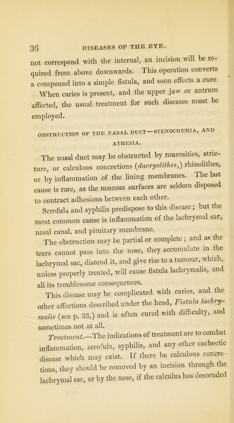 not correspond with the internal, an incision will be re- quired from above downwards. This operation converts a compound into a simple fistula, and soon effects a cure When caries is present, and the upper jaw or antrum affected, the usual treatment for such diseases must be employed. OBSTRUCTION OP THE NASAE DUCT-STENOCHERIA, AND atresia. The nasal duct may he obstructed by mucosities, stric- ture, or calculous concretions (dacryolithes,) rhmohthes, or by inflammation of the lining membranes. The last cause is rare, as the mucous surfaces are seldom disposed to contract adhesions between each other. Scrofula and syphilis predispose to this disease; but the most common cause is inflam.mation of the lachrymal sac, nasal canal, and pituitary membrane. The obstruction may be partial or complete ; and as the tears cannot pass into the nose, they accumulate in the lachrymal sac, distend it, and give rise to a tumour, which, unless properly treated, will cause fistula lachrymahs, and all its troublesome consequences. This disease may be complicated with caries, and the other affections described under the head. Fistula lachry- malis (see p. 33,) and is often cured with difficulty, and sometimes not at all. Treatment.—The indications of treatment are to combat inflammation, c-cro‘ula, syphilis, and any other cachectic disease which may exist. If there be calculous concre- tions, they should be removed by an incision through the lachrymal sac, or by the nose, if the calculus has descended