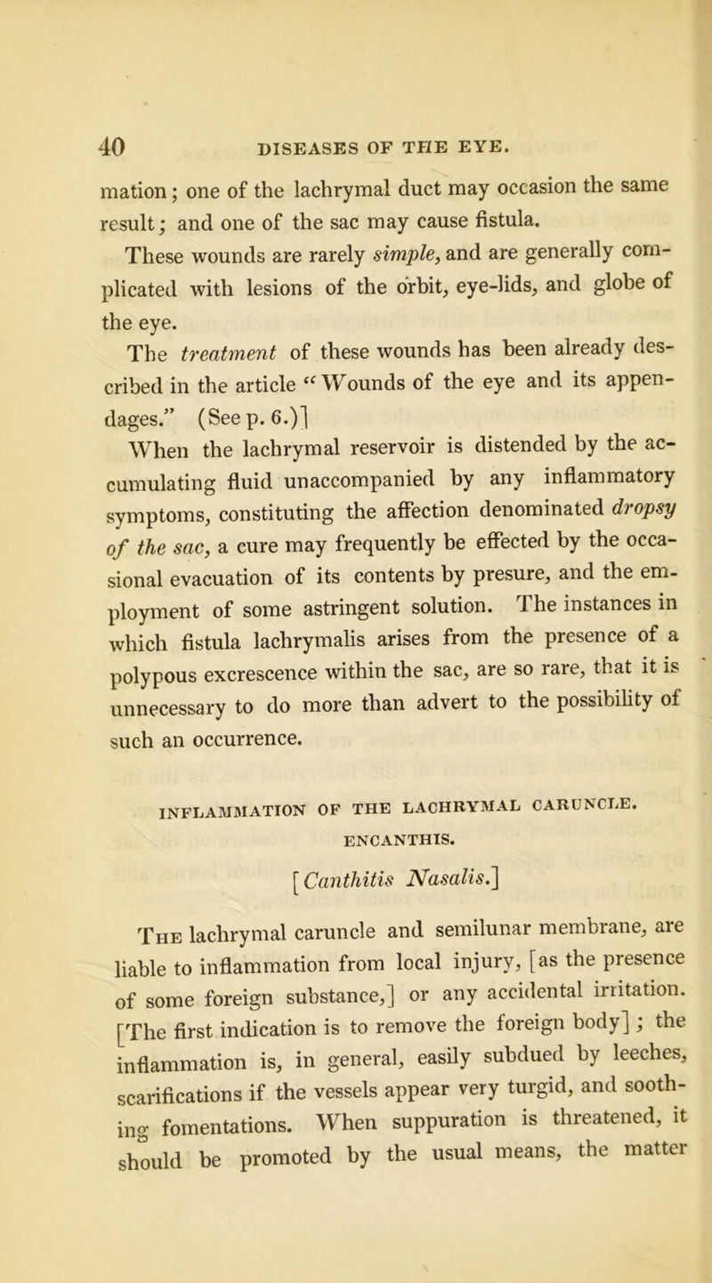 mation; one of the lachrymal duct may occasion the same result; and one of the sac may cause fistula. These wounds are rarely simple, and are generally com- plicated with lesions of the orbit, eye-lids, and globe of the eye. The treatment of these wounds has been already des- cribed in the article ‘^Wounds of the eye and its appen- dages.” (Seep. 6.)] When the lachrymal reservoir is distended by the ac- cumulating fluid unaccompanied by any inflammatory symptoms, constituting the affection denominated dropsy of the sac, a cure may frequently be effected by the occa- sional evacuation of its contents by presure, and the em- ployment of some astringent solution. The instances in which fistula lachrymalis arises from the presence of a polypous excrescence within the sac, are so rare, that it is unnecessary to do more than advert to the possibihty of such an occurrence. INFLAMBIATION OF THE LACHRYMAL CARUNCLE. ENCANTHIS. [ Canthitis JSfasalis,^ The lachrymal caruncle and semilunar membrane, are liable to inflammation from local injury, [as the presence of some foreign substance,] or any accidental irritation. [The first indication is to remove the foreign body] ; the inflammation is, in general, easily subdued by leeches, scarifications if the vessels appear very turgid, and sooth- ing fomentations. When suppuration is threatened, it should be promoted by the usual means, the matter