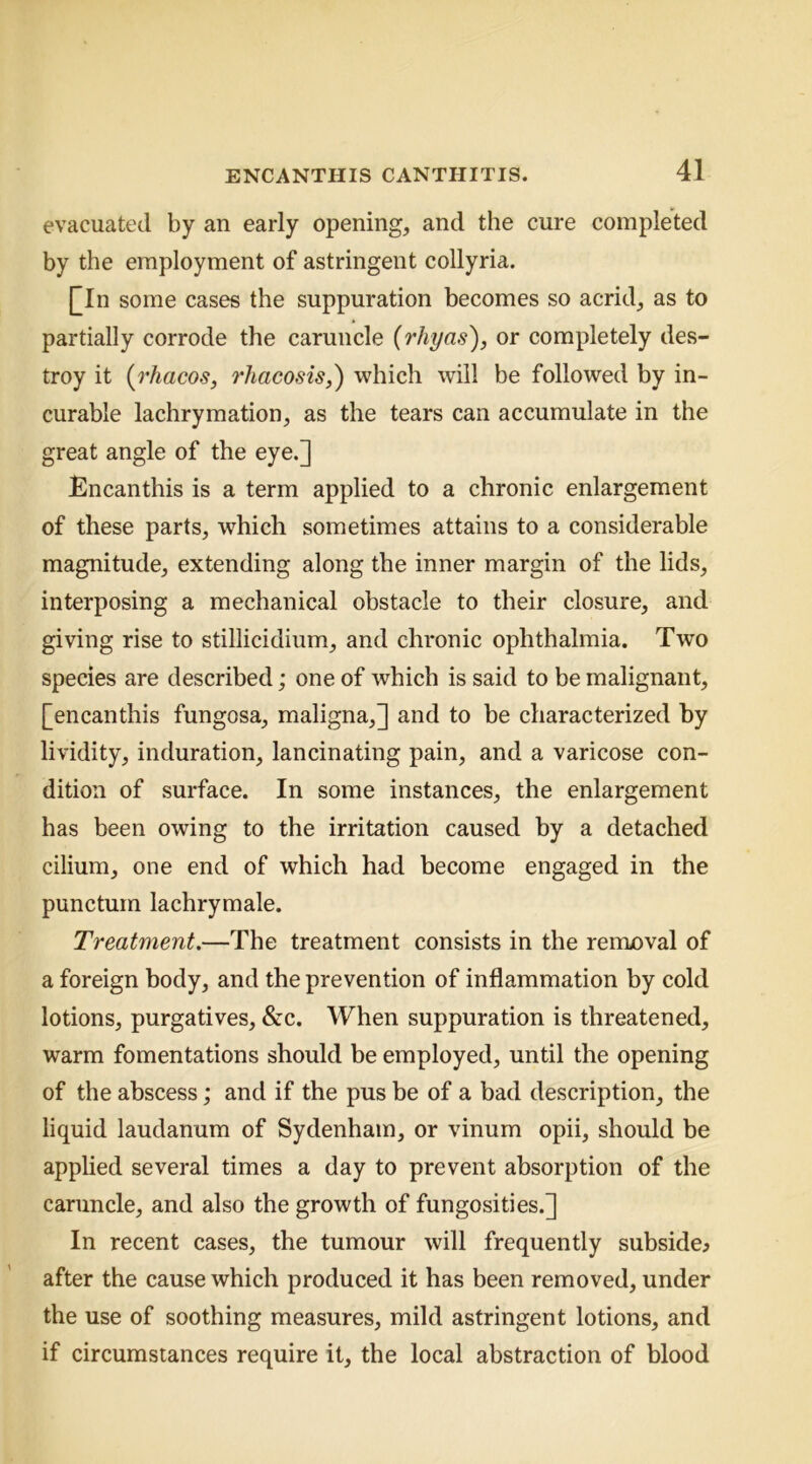 evacuated by an early opening, and the cure completed by the employment of astringent collyria. []In some cases the suppuration becomes so acrid, as to partially corrode the caruncle {rliyas'), or completely des- troy it {rhacos, 7’hacosis,) which will be followed by in- curable lachrymation, as the tears can accumulate in the great angle of the eye.] Encanthis is a term applied to a chronic enlargement of these parts, which sometimes attains to a considerable magnitude, extending along the inner margin of the lids, interposing a mechanical obstacle to their closure, and giving rise to stillicidium, and chronic ophthalmia. Two species are described; one of which is said to be malignant, [encanthis fungosa, maligna,] and to be characterized by lividity, induration, lancinating pain, and a varicose con- dition of surface. In some instances, the enlargement has been owing to the irritation caused by a detached cilium, one end of which had become engaged in the punctum lachrymale. Treatment.—The treatment consists in the removal of a foreign body, and the prevention of inflammation by cold lotions, purgatives, &c. When suppuration is threatened, warm fomentations should be employed, until the opening of the abscess; and if the pus be of a bad description, the liquid laudanum of Sydenham, or vinum opii, should be applied several times a day to prevent absorption of the caruncle, and also the growth of fungosities.] In recent cases, the tumour will frequently subside^ after the cause which produced it has been removed, under the use of soothing measures, mild astringent lotions, and if circumstances require it, the local abstraction of blood