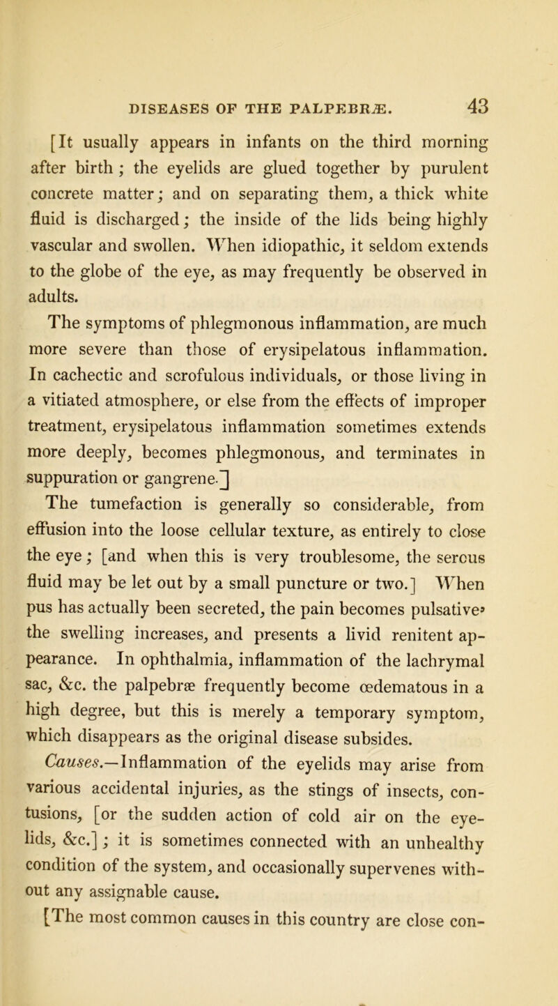 [It usually appears in infants on the third morning after birth ; the eyelids are glued together by purulent concrete matter; and on separating them, a thick white fluid is discharged; the inside of the lids being highly vascular and swollen. When idiopathic, it seldom extends to the globe of the eye, as may frequently be observed in adults. The symptoms of phlegmonous inflammation, are much more severe than those of erysipelatous inflammation. In cachectic and scrofulous individuals, or those living in a vitiated atmosphere, or else from the effects of improper treatment, erysipelatous inflammation sometimes extends more deeply, becomes phlegmonous, and terminates in suppuration or gangrene.] The tumefaction is generally so considerable, from effusion into the loose cellular texture, as entirely to close the eye; [and when this is very troublesome, the serous fluid may be let out by a small puncture or two.] When pus has actually been secreted, the pain becomes pulsative» the swelling increases, and presents a livid renitent ap- pearance. In ophthalmia, inflammation of the lachrymal sac, &c. the palpebrse frequently become oedematous in a high degree, but this is merely a temporary symptom, which disappears as the original disease subsides. Inflammation of the eyelids may arise from various accidental injuries, as the stings of insects, con- tusions, [or the sudden action of cold air on the eye- lids, «&c.]; it is sometimes connected with an unhealthy condition of the system, and occasionally supervenes with- out any assignable cause. [The most common causes in this country are close con-