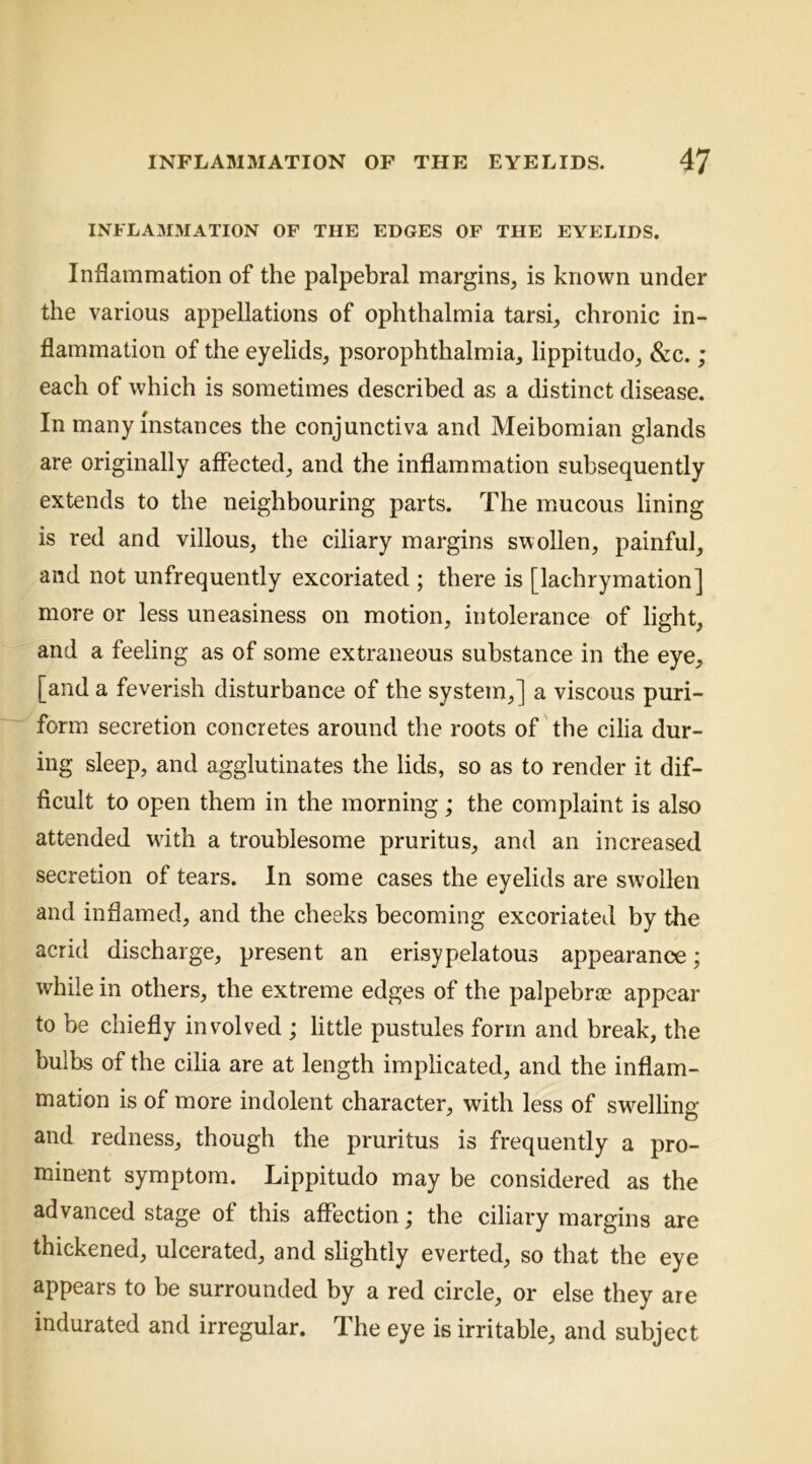 INFLA3IMATION OF THE EDGES OF THE EYELIDS. Inflammation of the palpebral margins, is known under the various appellations of ophthalmia tarsi, chronic in- flammation of the eyelids, psorophthalmia, lippitudo, &c. ; each of which is sometimes described as a distinct disease. In many instances the conjunctiva and Meibomian glands are originally affected, and the inflammation subsequently extends to the neighbouring parts. The mucous lining is red and villous, the ciliary margins swollen, painful, and not unfrequently excoriated ; there is [lachrymation] more or less uneasiness on motion, intolerance of light, and a feeling as of some extraneous substance in the eye, [and a feverish disturbance of the system,] a viscous puri- form secretion concretes around the roots of the cilia dur- ing sleep, and agglutinates the lids, so as to render it dif- ficult to open them in the morning; the complaint is also attended with a troublesome pruritus, and an increased secretion of tears. In some cases the eyelids are swollen and inflamed, and the cheeks becoming excoriated by the acrid discharge, present an erisypelatous appearance; while in others, the extreme edges of the palpebrae appear to be chiefly involved ; little pustules form and break, the bulbs of the cilia are at length implicated, and the inflam- mation is of more indolent character, with less of sw^elling and redness, though the pruritus is frequently a pro- minent symptom. Lippitudo may be considered as the advanced stage of this affection; the ciliary margins are thickened, ulcerated, and slightly everted, so that the eye appears to be surrounded by a red circle, or else they are indurated and irregular. The eye is irritable, and subject