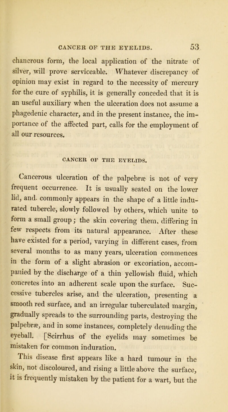 chancrous form, the local application of the nitrate of silver, will prove serviceable. Whatever discrepancy of opinion may exist in regard to the necessity of mercury for the cure of syphilis, it is generally conceded that it is an useful auxiliary when the ulceration does not assume a phagedenic character, and in the present instance, the im- portance of the affected part, calls for the employment of all our resources. CANCER OF THE EYELIDS. Cancerous ulceration of the palpebrse is not of very frequent occurrence. It is usually seated on the lower lid, and. commonly appears in the shape of a little indu- rated tubercle, slowly followed by others, which unite to form a small group; the skin covering them, differing in few respects from its natural appearance. After these have existed for a period, varying in different cases, from several months to as many years, ulceration commences in the form of a slight abrasion or excoriation, accom- panied by the discharge of a thin yellowish fluid, which concretes into an adherent scale upon the surface. Suc- cessive tubercles arise, and the ulceration, presenting a smooth red surface, and an irregular tuberculated margin, gradually spreads to the surrounding parts, destroying the palpebrae, and in some instances, completely denuding the eyeball. [Scirrhus of the eyelids may sometimes be mistaken for common induration. This disease first appears like a hard tumour in the skin, not discoloured, and rising a little above the surface, it is frequently mistaken by the patient for a wart, but the