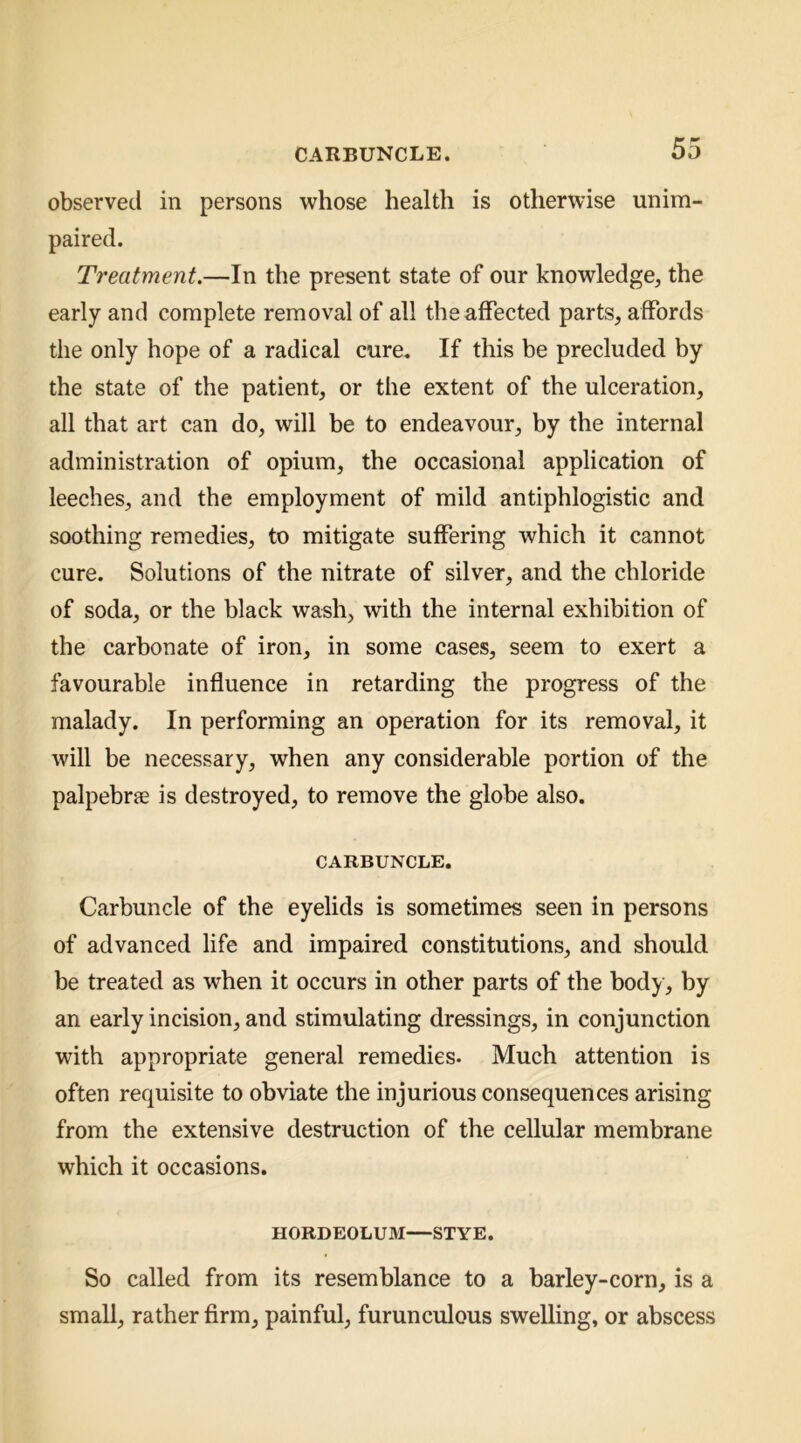 observed in persons whose health is otherwise unim- paired. Treatment.—In the present state of our knowledge, the early and complete removal of all the affected parts, affords the only hope of a radical cure. If this be precluded by the state of the patient, or the extent of the ulceration, all that art can do, will be to endeavour, by the internal administration of opium, the occasional application of leeches, and the employment of mild antiphlogistic and soothing remedies, to mitigate suffering which it cannot cure. Solutions of the nitrate of silver, and the chloride of soda, or the black wash, with the internal exhibition of the carbonate of iron, in some cases, seem to exert a favourable influence in retarding the progress of the malady. In performing an operation for its removal, it will be necessary, when any considerable portion of the palpebrffi is destroyed, to remove the globe also. CARBUNCLE. Carbuncle of the eyelids is sometimes seen in persons of advanced life and impaired constitutions, and should be treated as when it occurs in other parts of the body, by an early incision, and stimulating dressings, in conjunction with appropriate general remedies. Much attention is often requisite to obviate the injurious consequences arising from the extensive destruction of the cellular membrane which it occasions. HORDEOLUM—STYE. So called from its resemblance to a barley-corn, is a small, rather firm, painful, furunculous swelling, or abscess