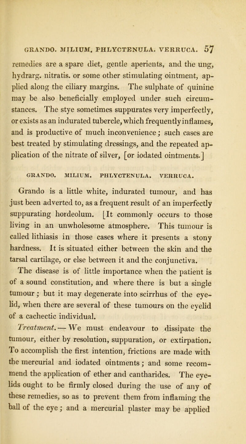 GRANDO. MILIUM. PHLYCTENULA. VERRUCA. remedies are a spare diet, gentle aperients, and the ung, hydrarg. nitratis. or some other stimulating ointment, ap- plied along the ciliary margins. The sulphate of quinine may be also beneficially employed under such circum- stances. The stye sometimes suppurates very imperfectly, or exists as an indurated tubercle, which frequently inflames, and is productive of much inconvenience; such cases are best treated by stimulating dressings, and the repeated ap- plication of the nitrate of silver, [or iodated ointments.] GRANDO. MILIUM. PHLYCTENULA. VERRUCA. Grando is a little white, indurated tumour, and has just been adverted to, as a frequent result of an imperfectly suppurating hordeolum. [It commonly occurs to those living in an unwholesome atmosphere. This tumour is called lithiasis in those cases where it presents a stony hardness. It is situated either between the skin and the tarsal cartilage, or else between it and the conjunctiva. The disease is of little importance when the patient is of a sound constitution, and where there is but a single tumour ,* but it may degenerate into scirrhus of the eye- lid, when there are several of these tumours on the evelid of a cachectic individual. Treatment, — We must endeavour to dissipate the tumour, either by resolution, suppuration, or extirpation. To accomplish the first intention, frictions are made with the mercurial and iodated ointments; and some recom- mend the application of ether and cantharides. The eye- lids ought to be firmly closed during the use of any of these remedies, so as to prevent them from inflaming the ball of the eye; and a mercurial plaster may be applied