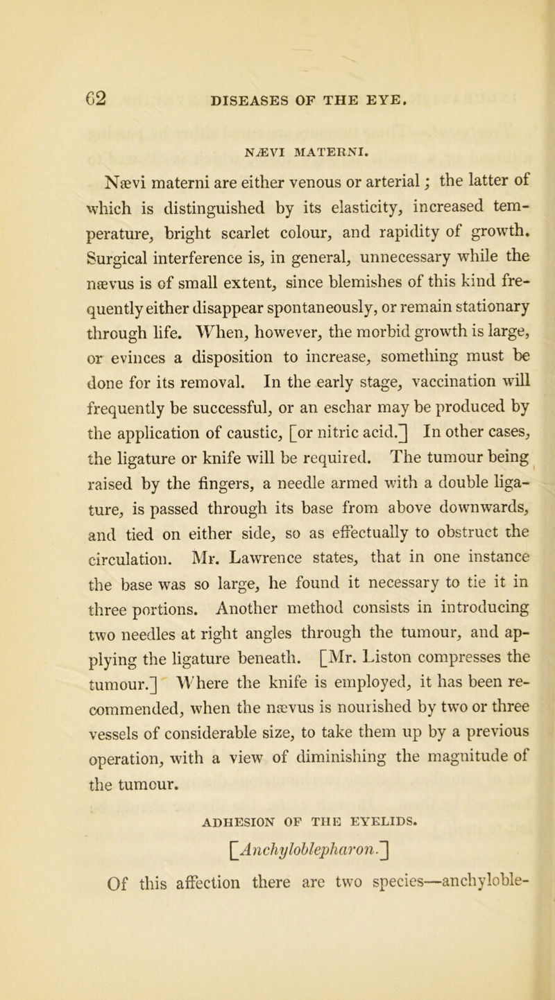 na:vi materni. Naevi materni are either venous or arterial; the latter of 'vhich is distinguished by its elasticity, increased tem- perature, bright scarlet colour, and rapidity of growth. Surgical interference is, in general, unnecessary while the naevus is of small extent, since blemishes of this kind fre- quently either disappear spontaneously, or remain stationary through life. When, however, the morbid growth is large, or evinces a disposition to increase, something must be done for its removal. In the early stage, vaccination will frequently be successful, or an eschar may be produced by the application of caustic, [or nitric acid.] In other cases, the ligature or knife will be required. The tumour being raised by the fingers, a needle armed with a double liga- ture, is passed through its base from above downwards, and tied on either side, so as effectually to obstruct the circulation. Mr. Lawrence states, that in one instance the base was so large, he found it necessary to tie it in three portions. Another method consists in introducing two needles at right angles through the tumour, and ap- plying the ligature beneath. [Mr. Liston compresses the tumour.] Where the knife is employed, it has been re- commended, when the ns;vus is nourished by two or three vessels of considerable size, to take them up by a previous operation, with a view of diminishing the magnitude of the tumour. ADHESION OF THE EYELIDS. \_Anchylohlepharon.'^ Of this affection there are two species—anchyloble-