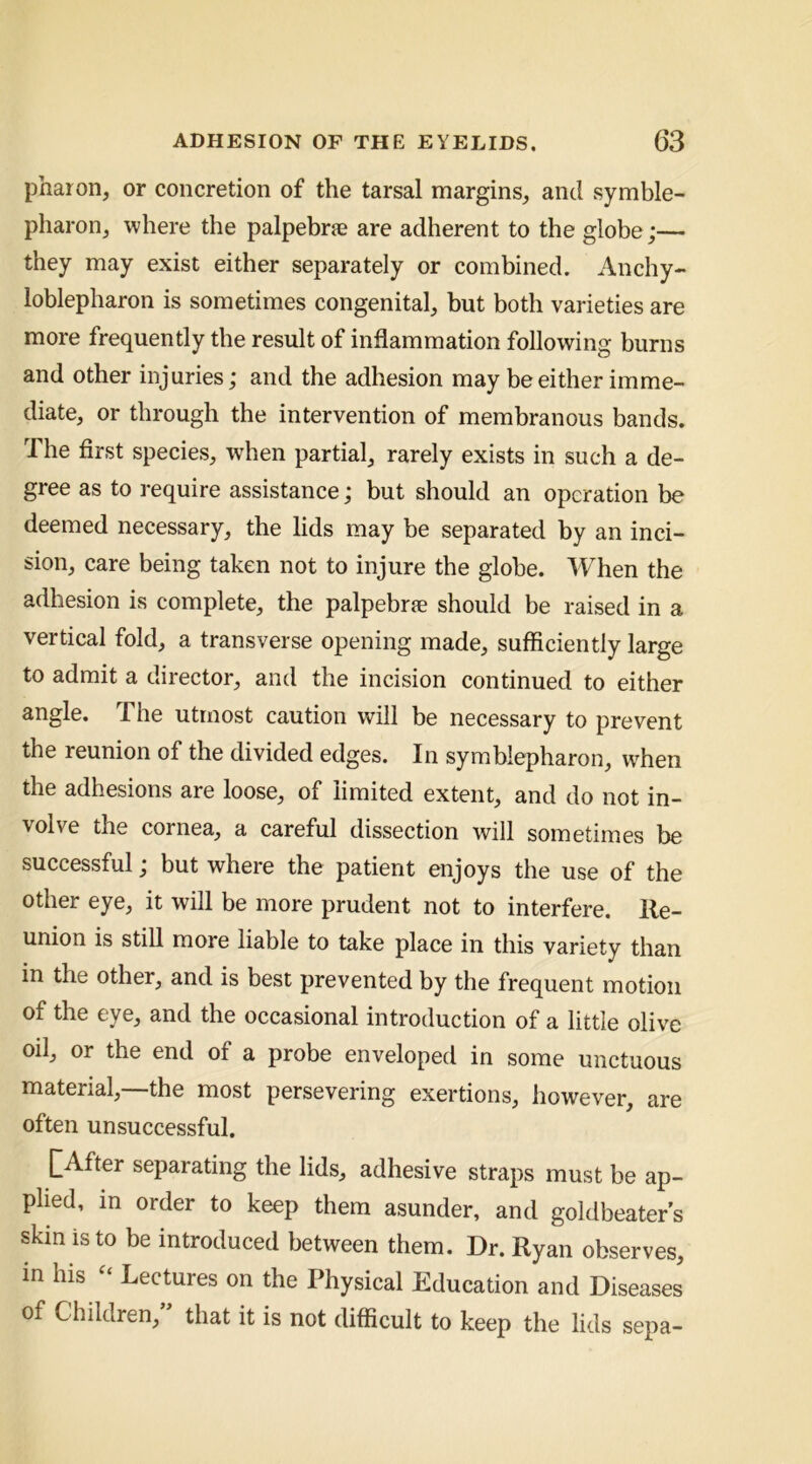 pharon, or concretion of the tarsal margins, and symble- pharon, where the palpebrje are adherent to the globe;— they may exist either separately or combined. Anchy- loblepharon is sometimes congenital, but both varieties are more frequently the result of inflammation following burns and other injuries; and the adhesion may be either imme- diate, or through the intervention of membranous bands. The first species, when partial, rarely exists in such a de- gree as to require assistance; but should an operation be deemed necessary, the lids may be separated by an inci- sion, care being taken not to injure the globe. When the adhesion is complete, the palpebrse should be raised in a vertical fold, a transverse opening made, sufficiently large to admit a director, and the incision continued to either angle. The utmost caution will be necessary to prevent the reunion of the divided edges. In symblepharon, wffien the adhesions are loose, of limited extent, and do not in- volve the cornea, a careful dissection will sometimes be successful; but where the patient enjoys the use of the other eye, it will be more prudent not to interfere. Re- union is still more liable to take place in this variety than in the other, and is best prevented by the frequent motion of the eye, and the occasional introduction of a little olive oil, or the end of a probe enveloped in some unctuous material,—the most persevering exertions, however, are often unsuccessful. |~After separating the lids, adhesive straps must be ap- plied, in order to keep them asunder, and goldbeater’s skin is to be introduced between them. Dr. Ryan observes, in his Lectures on the Physical Education and Diseases of Children, that it is not difficult to keep the lids sepa-