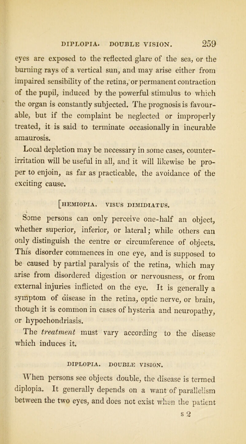 eyes are exposed to the reflected glare of the sea, or the burning rays of a vertical sun, and may arise either from impaired sensibility of the retina,‘or permanent contraction of the pupil, induced by the powerful stimulus to which the organ is constantly subjected. The prognosis is favour- able, but if the complaint be neglected or improperly treated, it is said to terminate occasionally in incurable amaurosis. Local depletion may be necessary in some cases, counter- irritation will be useful in all, and it will likewise be pro- per to enjoin, as far as practicable, the avoidance of the exciting cause. [hemiopia. visus dimidiatus. I Some persons can only perceive one-half an object, whether superior, inferior, or lateral; while others can only distinguish the centre or circumference of objects. This disorder commences in one eye, and is supposed to be caused by partial paralysis of the retina, which may arise from disordered digestion or nervousness, or from external injuries inflicted on the eye. It is generally a symptom of disease in the retina, optic nerve, or brain, though it is common in cases of hysteria and neuropathy, or hypochondriasis. The treatment must vary according to the disease which induces it. DIPLOPIA. DOUBLE VISION. When persons see objects double, the disease is termed diplopia. It generally depends on a want of parallelism between the two eyes, and does not exist wdien the patient s 2